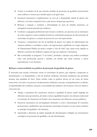 124
• Avaliar os resultados da lei que introduz medidas de promoção da igualdade remuneratória
entre mulheres e homens por trabalho igual ou de igual valor;
• Introduzir mecanismos complementares no caso de a desigualdade salarial de género não
diminuir a um ritmo compatível com o país menos desigual que queremos;
• Reforçar a inspeção e combater a informalidade no setor do trabalho doméstico, na
esmagadora maioria prestado por mulheres;
• Combater a segregação profissional entre homens e mulheres, em parceria com as instituições
de ensino superior e outras entidades formativas, estimulando programas de desconstrução de
estereótipos de género e a atração de pessoas do sexo sub-representado;
• Assegurar o cumprimento das leis de paridade de género nos órgãos de administração das
empresas públicas e sociedades cotadas e de representação equilibrada nos cargos dirigentes
da Administração Pública, de modo a romper o “teto de vidro” que, tantas vezes, impede ou
dificulta a ascensão das mulheres a lugares de topo nas empresas e instituições;
• Dar continuidade ao programa “3 em Linha”, destinado a alcançar uma melhor conciliação
entre vida profissional, pessoal e familiar, um desafio que ainda continua a onerar
especialmente o sexo feminino.
Reforçar a transversalidade nas políticas de promoção da igualdade de género
É necessária uma atuação consistente contra os estereótipos de género, que originam e perpetuam as
discriminações e as desigualdades, a fim de produzir mudanças estruturais duradouras que permitam
alcançar uma igualdade de facto. Neste sentido, todas as políticas devem ter em conta, de forma
transversal, e em todo o seu processo de planeamento, definição, execução, acompanhamento e avaliação,
as especificidades das condições, situações e necessidades das mulheres e dos homens. Com este objetivo,
o Governo irá:
• Alargar a experiência dos orçamentos sensíveis à igualdade de género (gender budgeting) em
diferentes áreas governativas, de modo a tornar a igualdade de género um elemento transversal
à construção do Orçamento do Estado e dos orçamentos dos diferentes serviços públicos;
• Incentivar mecanismos de autorregulação destinados a evitar a disseminação de conteúdos
promocionais e publicitários que incorporem estereótipos de género ou que sejam contrários
ao princípio da igualdade e da tolerância;
• Aprofundar a dimensão da análise integrada das discriminações múltiplas nos instrumentos
estratégicos de promoção da igualdade e da não discriminação.
 