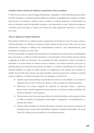 125
Combater todas as formas de violência, em particular contra as mulheres
O XXI Governo aprovou uma Estratégia Nacional para a Igualdade e a Não Discriminação que define,
até 2030, orientações e medidas de política pública nos domínios da igualdade entre mulheres e homens,
da prevenção e do combate à violência contra as mulheres, à violência doméstica e à discriminação em
razão da orientação sexual, da identidade de género e das características sexuais. Apesar dos progressos
verificados numa série longa, os números da violência são ainda tragicamente intoleráveis e convocam-
nos à ação.
Travar o flagelo da violência doméstica
Não podemos deixar de nos indignar perante a perpetuação de fenómenos sociais tão graves quanto a
violência doméstica ou a violência no namoro. É preciso acabar, de uma vez por todas, com este atraso
civilizacional e proteger as mulheres dos comportamentos violentos a que, lamentavelmente, ainda
continuam a ser sujeitas nos nossos dias.
Em face da gravidade e da urgência deste problema, foi constituída uma comissão técnica multidisciplinar
para a prevenção e o combate à violência doméstica. As recomendações desta comissão deverão conduzir
à agilização da recolha, do tratamento e do cruzamento dos dados quantitativos oficiais em matéria de
homicídios e de outras formas de violência contra as mulheres e de violência doméstica, bem como ao
aperfeiçoamento dos mecanismos de proteção das vítimas e ao reforço e diversificação dos modelos de
formação dirigidos aos órgãos de polícia criminal e às magistraturas. Sem prejuízo dos resultados do
trabalho desenvolvido pela comissão, urge adotar medidas concretas para prevenir e combater a violência
contra as mulheres e a violência doméstica. Com este propósito, o Governo irá:
• Apostar na prevenção primária, em particular nas escolas, nas universidades e nos serviços de
saúde, de modo a evitar a violência no namoro e todas as formas de violência de género;
• Desenvolver um sistema integrado de sinalização de potenciais vítimas e agressores,
promovendo a atuação integrada do sistema educativo, do sistema de saúde, das polícias, das
instâncias judiciárias e outros agentes;
• Criar um ponto único de contacto para vítimas de violência doméstica, onde seja possível tratar
de todas as questões, com garantias de privacidade e assegurando o acompanhamento e a
proteção das vítimas;
• Unificar a Base de Dados da Violência Doméstica, instituindo um sistema de tratamento de
informação que se baseie numa visão global e integrada em matéria de homicídios e de outras
formas de violência contra as mulheres e de violência doméstica;
 