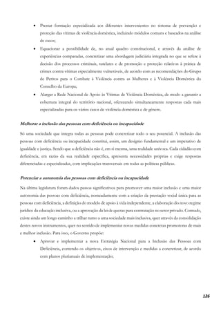 126
• Prestar formação especializada aos diferentes intervenientes no sistema de prevenção e
proteção das vítimas de violência doméstica, incluindo módulos comuns e baseados na análise
de casos;
• Equacionar a possibilidade de, no atual quadro constitucional, e através da análise de
experiências comparadas, concretizar uma abordagem judiciária integrada no que se refere à
decisão dos processos criminais, tutelares e de promoção e proteção relativos à prática de
crimes contra vítimas especialmente vulneráveis, de acordo com as recomendações do Grupo
de Peritos para o Combate à Violência contra as Mulheres e à Violência Doméstica do
Conselho da Europa;
• Alargar a Rede Nacional de Apoio às Vítimas de Violência Doméstica, de modo a garantir a
cobertura integral do território nacional, oferecendo simultaneamente respostas cada mais
especializadas para os vários casos de violência doméstica e de género.
Melhorar a inclusão das pessoas com deficiência ou incapacidade
Só uma sociedade que integra todas as pessoas pode concretizar todo o seu potencial. A inclusão das
pessoas com deficiência ou incapacidade constitui, assim, um desígnio fundamental e um imperativo de
igualdade e justiça. Sendo que a deficiência não é, em si mesma, uma realidade unívoca. Cada cidadão com
deficiência, em razão da sua realidade específica, apresenta necessidades próprias e exige respostas
diferenciadas e especializadas, com implicações transversais em todas as políticas públicas.
Potenciar a autonomia das pessoas com deficiência ou incapacidade
Na última legislatura foram dados passos significativos para promover uma maior inclusão e uma maior
autonomia das pessoas com deficiência, nomeadamente com a criação da prestação social única para as
pessoas com deficiência, a definição do modelo de apoio à vida independente, a elaboração do novo regime
jurídico da educação inclusiva, ou a aprovação da lei de quotas para contratação no setor privado. Contudo,
existe ainda um longo caminho a trilhar rumo a uma sociedade mais inclusiva, quer através da consolidação
destes novos instrumentos, quer no sentido de implementar novas medidas concretas promotoras de mais
e melhor inclusão. Para isso, o Governo propõe:
• Aprovar e implementar a nova Estratégia Nacional para a Inclusão das Pessoas com
Deficiência, contendo os objetivos, eixos de intervenção e medidas a concretizar, de acordo
com planos plurianuais de implementação;
 