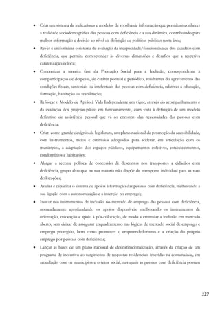 127
• Criar um sistema de indicadores e modelos de recolha de informação que permitam conhecer
a realidade sociodemográfica das pessoas com deficiência e a sua dinâmica, contribuindo para
melhor informação e decisão ao nível da definição de políticas públicas nesta área;
• Rever e uniformizar o sistema de avaliação da incapacidade/funcionalidade dos cidadãos com
deficiência, que permita corresponder às diversas dimensões e desafios que a respetiva
caraterização coloca;
• Concretizar a terceira fase da Prestação Social para a Inclusão, correspondente à
comparticipação de despesas, de caráter pontual e periódico, resultantes do agravamento das
condições físicas, sensoriais ou intelectuais das pessoas com deficiência, relativas a educação,
formação, habitação ou reabilitação;
• Reforçar o Modelo de Apoio à Vida Independente em vigor, através do acompanhamento e
da avaliação dos projetos-piloto em funcionamento, com vista à definição de um modelo
definitivo de assistência pessoal que vá ao encontro das necessidades das pessoas com
deficiência;
• Criar, como grande desígnio da legislatura, um plano nacional de promoção da acessibilidade,
com instrumentos, meios e estímulos adequados para acelerar, em articulação com os
municípios, a adaptação dos espaços públicos, equipamentos coletivos, estabelecimentos,
condomínios e habitações;
• Alargar a recente política de concessão de descontos nos transportes a cidadãos com
deficiência, grupo alvo que na sua maioria não dispõe de transporte individual para as suas
deslocações;
• Avaliar e capacitar o sistema de apoios à formação das pessoas com deficiência, melhorando a
sua ligação com a autonomização e a inserção no emprego;
• Inovar nos instrumentos de inclusão no mercado de emprego das pessoas com deficiência,
nomeadamente aprofundando os apoios disponíveis, melhorando os instrumentos de
orientação, colocação e apoio à pós-colocação, de modo a estimular a inclusão em mercado
aberto, sem deixar de assegurar enquadramento nas lógicas de mercado social de emprego e
emprego protegido, bem como promover o empreendedorismo e a criação do próprio
emprego por pessoas com deficiência;
• Lançar as bases de um plano nacional de desinstitucionalização, através da criação de um
programa de incentivo ao surgimento de respostas residenciais inseridas na comunidade, em
articulação com os municípios e o setor social, nas quais as pessoas com deficiência possam
 