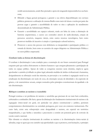 128
residir autonomamente, sendo-lhes prestado o apoio de retaguarda imprescindível ao seu bem-
estar;
• Difundir a língua gestual portuguesa e garantir a sua efetiva disponibilização nos serviços
públicos, promover a utilização do sistema Braille como meio de leitura e escrita por parte das
pessoas cegas e garantir a acessibilidade de todos os sites e aplicações de atendimento
descentralizado da Administração Pública;
• Garantir a acessibilidade aos espaços culturais, tendo em linha de conta a eliminação de
barreiras arquitetónicas, o acesso aos conteúdos através de áudio-descrição, criação de
percursos acessíveis, maquetes tácteis, entre outros recursos tecnológicos, bem como
promover medidas de incentivo à criação e à participação cultural inclusiva;
• Promover o acesso das pessoas com deficiência ou incapacidade à participação política e à
tomada de decisão, bem como ao exercício de cargos dirigentes na Administração Pública e
no setor público empresarial.
Combater todas as formas de discriminação
O combate à discriminação é uma condição para a construção de um futuro sustentável para Portugal
enquanto país que realiza efetivamente os direitos humanos e que assegura plenamente a participação de
todos no espaço público. Apesar de todas as conquistas recentes neste domínio, impõe-se agora
aprofundar o caminho já trilhado no plano legal, adotando medidas de âmbito civilizacional e humanista,
designadamente na afirmação social das minorias, na prevenção e no combate à segregação racial ou na
erradicação da discriminação em razão do sexo, da orientação sexual, da identidade e da expressão de
género, e de características sexuais, sempre norteados pelos princípios constitucionais da igualdade e da
não discriminação.
Reforçar o combate ao racismo e à xenofobia
Portugal continua a ter problemas de racismo e xenofobia que precisam de ser mais bem conhecidos,
enfrentados e combatidos. De facto, apesar da eliminação dos fundamentos institucionais do racismo e da
segregação étnico-racial em geral, em particular nos planos constitucional e jurídico, persistem
comportamentos discriminatórios na sociedade portuguesa, por vezes em contextos institucionais. Por
outro lado, existe uma sobreposição entre desigualdade e racismo, em especial em territórios
marginalizados, o que facilita e naturaliza o preconceito e contém um potencial grave de corrosão da
coesão social e nacional.
Não obstante as soluções institucionais de combate ao racismo e às discriminações étnico-raciais já
adotadas, exige-se agora que esse caminho seja aprofundado e que se promova, sem hesitações, o princípio
 