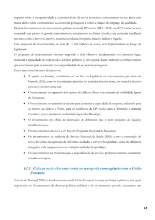 12
impacto sobre a competitividade e a produtividade da nossa economia, concentrando-os nas áreas com
maior efeito sobre o crescimento da economia portuguesa e sobre a criação de emprego de qualidade.
Depois do crescimento do investimento público acima de 10% entre 2017 e 2018, em 2019 começou a ser
executado um pacote de grandes investimentos, sem paralelo na última década, com particular incidência
em áreas como a ferrovia, metros, material circulante, hospitais, material militar e regadio.
Este programa de investimentos, de mais de 10 mil milhões de euros, será implementado ao longo da
legislatura.
O programa de investimentos previsto responde a dois objetivos fundamentais: em primeiro lugar,
melhorar a capacidade de resposta dos serviços públicos e, em segundo lugar, melhorar as infraestruturas
que contribuem para o aumento da competitividade da economia portuguesa.
Entre estes investimentos destacam-se:
• A aposta na ferrovia, concluindo até ao fim da legislatura os investimentos previstos no
Ferrovia 2020, como o investimento previsto no corredor interior norte, no corredor interior
sul e no corredor norte-sul;
• O investimento na expansão dos metros de Lisboa e Porto e no sistema de mobilidade ligeira
do Mondego;
• O investimento em material circulante para aumentar a capacidade de resposta, incluindo para
os metros de Lisboa e Porto, para os comboios da CP, navios para a Transtejo e material
circulante para o sistema de mobilidade ligeira do Mondego;
• O investimento em obras de renovação de diferentes vias e num conjunto de ligações
transfronteiriças;
• Os investimentos relativos à 2.ª fase do Programa Nacional de Regadios;
• Os investimentos na melhoria do Serviço Nacional de Saúde (SNS), como a construção de
novos hospitais, recuperação de diferentes unidades e serviços hospitalares, obras de eficiência
energética e de equipamento em múltiplas unidades hospitalares;
• Os investimentos na modernização e requalificação de escolas, preferencialmente recorrendo
a fundos europeus.
I.I.3. Colocar os fundos estruturais ao serviço da convergência com a União
Europeia
Através do Portugal 2020, os fundos estruturais da União Europeia tiveram, na última legislatura, um papel
importante no financiamento de diversas políticas públicas e do investimento privado, assumindo um
 