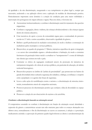 129
da igualdade e da não discriminação, assegurando o seu cumprimento no plano legal e, sempre que
necessário, acelerando a sua aplicação efetiva com a aplicação de medidas de discriminação positiva.
Particularmente importante neste domínio é a criação de condições para uma maior visibilidade e
intervenção dos portugueses de origem africana e cigana. Para este efeito, o Governo irá:
• Autonomizar institucionalmente o combate à discriminação racial do tratamento das questões
migratórias;
• Combater a segregação, direta e indireta, das crianças afrodescendentes e das crianças ciganas
dentro do sistema educativo;
• Criar incentivos de apoio a jovens da comunidade cigana para a continuidade do percurso
escolar no 3.º ciclo e ensino secundário, observando a igualdade de género;
• Definir o perfil profissional do mediador sociocultural, de modo a facilitar a contratação de
mediadores pelos municípios e serviços públicos;
• Desenvolver, no quadro do programa 1.º Direito, iniciativas específicas de apoio à integração
e ao acesso das comunidades ciganas e afrodescendentes à habitação, de modo a contrariar
fenómenos de guetização étnico-racial e a erradicar os “acampamentos” e zonas de habitação
não clássica que existem em todo o país;
• Contrariar os efeitos da segregação residencial através da promoção de iniciativas de
realojamento integrado e de oferta de serviços públicos, em particular de educação, de âmbito
territorial heterogéneo;
• Desenvolver projetos no âmbito da “polícia de proximidade”, que promovam nos bairros de
grande diversidade étnico-cultural a segurança dos cidadãos, o diálogo, a confiança e o respeito
entre a população e os agentes das forças de segurança;
• Levar a cabo ações de sensibilização contra o racismo e a discriminação de minorias étnico-
raciais, nomeadamente através de campanhas nacionais;
• Promover processos de discriminação positiva que corrijam a falta de diversidade no espaço
público;
• Promover a criação de um observatório do racismo e da xenofobia.
Combater a discriminação baseada na orientação sexual
O compromisso assumido no combate à discriminação em função da orientação sexual, identidade e
expressão de género e características sexuais tem sido marcante para todos os avanços alcançados nos
últimos anos, nomeadamente o fim da discriminação no acesso ao casamento, à adoção e à procriação
medicamente assistida e a aprovação do primeiro quadro legal referente ao direito à autodeterminação da
 