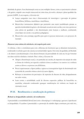 130
identidade de género. Esta discriminação cruza-se com múltiplos fatores, como os preconceitos culturais
e de género, exigindo uma atuação transversal em várias áreas, de modo a alcançar a plena igualdade das
pessoas LGBTI. A este respeito, o Governo irá:
• Lançar campanhas com vista à desconstrução de estereótipos e prevenção de práticas
homofóbicas, bifóbicas, transfóbicas e interfóbicas;
• Desenvolver instrumentos didáticos que potenciem uma maior sensibilização perante as
questões da identidade de género e da orientação sexual em meio escolar, com vista a promover
uma cultura de igualdade e não discriminação entre homens e mulheres, combatendo
estereótipos nas escolas e nas práticas pedagógicas;
• Desenvolver uma estratégia específica para apoio às pessoas transsexuais e aos processos de
transição.
Promover uma cultura de tolerância e de respeito pelo outro
A violência, o ódio e a intolerância para com a diferença são fenómenos que se alimentam mutuamente,
condenando à exclusão quem não encaixa na normatividade vigente. Em nome da igualdade, da liberdade
e do direito à autodeterminação e livre desenvolvimento da personalidade de cada um, há que fomentar
um clima social de tolerância e inclusão. Para o efeito, o Governo irá:
• Alargar a disseminação social, e em particular nas escolas, do imperativo de rejeição de todas
as formas de violência, em especial a violência contra as mulheres e no namoro ou a violência
contra os idosos e as pessoas com deficiência;
• Prever expressamente a figura jurídica e agravar as consequências legais da disseminação não
consentida de conteúdos íntimos através de meios digitais;
• Reforçar os mecanismos de prevenção e de repressão do discurso de ódio, designadamente
nas redes sociais;
• Lutar contra a aceitabilidade social de diversas expressões públicas de homofobia ou
transfobia, sobretudo condenando quaisquer manifestações de violência em função da
orientação sexual.
IV.II. Rendimentos e erradicação da pobreza
Reduzir as desigualdades salariais e de rendimentos
A precariedade e a instabilidade laboral, bem como o desemprego e o subemprego, agravam e reproduzem
as desigualdades. O combate à precariedade e a promoção do trabalho digno constituem, por tudo isto,
 