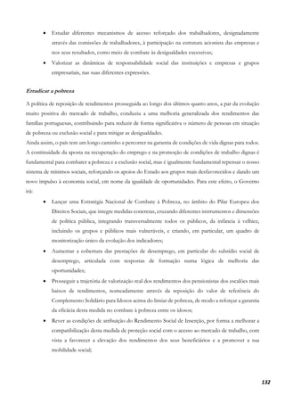 132
• Estudar diferentes mecanismos de acesso reforçado dos trabalhadores, designadamente
através das comissões de trabalhadores, à participação na estrutura acionista das empresas e
nos seus resultados, como meio de combate às desigualdades excessivas;
• Valorizar as dinâmicas de responsabilidade social das instituições e empresas e grupos
empresariais, nas suas diferentes expressões.
Erradicar a pobreza
A política de reposição de rendimentos prosseguida ao longo dos últimos quatro anos, a par da evolução
muito positiva do mercado de trabalho, conduziu a uma melhoria generalizada dos rendimentos das
famílias portuguesas, contribuindo para reduzir de forma significativa o número de pessoas em situação
de pobreza ou exclusão social e para mitigar as desigualdades.
Ainda assim, o país tem um longo caminho a percorrer na garantia de condições de vida dignas para todos.
A continuidade da aposta na recuperação do emprego e na promoção de condições de trabalho dignas é
fundamental para combater a pobreza e a exclusão social, mas é igualmente fundamental repensar o nosso
sistema de mínimos sociais, reforçando os apoios do Estado aos grupos mais desfavorecidos e dando um
novo impulso à economia social, em nome da igualdade de oportunidades. Para este efeito, o Governo
irá:
• Lançar uma Estratégia Nacional de Combate à Pobreza, no âmbito do Pilar Europeu dos
Direitos Sociais, que integre medidas concretas, cruzando diferentes instrumentos e dimensões
de política pública, integrando transversalmente todos os públicos, da infância à velhice,
incluindo os grupos e públicos mais vulneráveis, e criando, em particular, um quadro de
monitorização único da evolução dos indicadores;
• Aumentar a cobertura das prestações de desemprego, em particular do subsídio social de
desemprego, articulada com respostas de formação numa lógica de melhoria das
oportunidades;
• Prosseguir a trajetória de valorização real dos rendimentos dos pensionistas dos escalões mais
baixos de rendimentos, nomeadamente através da reposição do valor de referência do
Complemento Solidário para Idosos acima do limiar de pobreza, de modo a reforçar a garantia
da eficácia desta medida no combate à pobreza entre os idosos;
• Rever as condições de atribuição do Rendimento Social de Inserção, por forma a melhorar a
compatibilização desta medida de proteção social com o acesso ao mercado de trabalho, com
vista a favorecer a elevação dos rendimentos dos seus beneficiários e a promover a sua
mobilidade social;
 