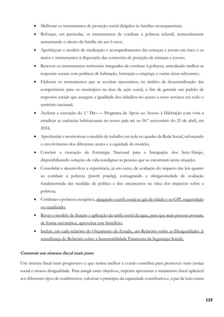133
• Melhorar os instrumentos de proteção social dirigidos às famílias monoparentais;
• Reforçar, em particular, os instrumentos de combate à pobreza infantil, nomeadamente
aumentando o abono de família até aos 6 anos;
• Aperfeiçoar o modelo de sinalização e acompanhamento das crianças e jovens em risco e os
meios e instrumentos à disposição das comissões de proteção de crianças e jovens;
• Renovar os instrumentos territoriais integrados de combate à pobreza, articulando melhor as
respostas sociais com políticas de habitação, formação e emprego e outras áreas relevantes;
• Elaborar os instrumentos que se revelem necessários, no âmbito da descentralização das
competências para os municípios na área da ação social, a fim de garantir um padrão de
respostas sociais que assegure a igualdade dos cidadãos no acesso a esses serviços em todo o
território nacional;
• Acelerar a execução do 1.º Dto — Programa de Apoio ao Acesso à Habitação com vista a
erradicar as carências habitacionais no nosso país até ao 50.º aniversário do 25 de abril, em
2024;
• Aprofundar e monitorizar o modelo de trabalho em rede no quadro da Rede Social, reforçando
o envolvimento dos diferentes atores e a equidade do modelo;
• Concluir a execução da Estratégia Nacional para a Integração dos Sem-Abrigo,
disponibilizando soluções de vida condignas às pessoas que se encontram nesta situação;
• Consolidar e desenvolver a experiência, já em curso, de avaliação do impacto das leis quanto
ao combate à pobreza (poverty proofing), consagrando a obrigatoriedade de avaliação
fundamentada das medidas de política e dos orçamentos na ótica dos impactos sobre a
pobreza;
• Combater a pobreza energética, alargando a tarifa social ao gás de cidade e ao GPL engarrafado
ou canalizado;
• Rever o modelo de fixação e aplicação da tarifa social da água, para que mais pessoas possam,
de forma automática, aproveitar este benefício;
• Incluir, em cada relatório do Orçamento do Estado, um Relatório sobre as Desigualdades (à
semelhança do Relatório sobre a Sustentabilidade Financeira da Segurança Social).
Construir um sistema fiscal mais justo
Um sistema fiscal mais progressivo e que resista melhor à evasão contribui para promover mais justiça
social e menos desigualdade. Para atingir estes objetivos, importa aproximar o tratamento fiscal aplicável
aos diferentes tipos de rendimentos, valorizar o princípio da capacidade contributiva e, a par da luta contra
 