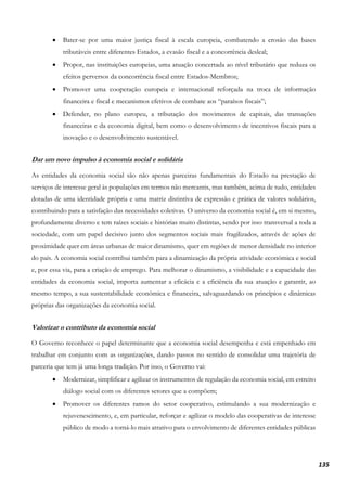 135
• Bater-se por uma maior justiça fiscal à escala europeia, combatendo a erosão das bases
tributáveis entre diferentes Estados, a evasão fiscal e a concorrência desleal;
• Propor, nas instituições europeias, uma atuação concertada ao nível tributário que reduza os
efeitos perversos da concorrência fiscal entre Estados-Membros;
• Promover uma cooperação europeia e internacional reforçada na troca de informação
financeira e fiscal e mecanismos efetivos de combate aos “paraísos fiscais”;
• Defender, no plano europeu, a tributação dos movimentos de capitais, das transações
financeiras e da economia digital, bem como o desenvolvimento de incentivos fiscais para a
inovação e o desenvolvimento sustentável.
Dar um novo impulso à economia social e solidária
As entidades da economia social são não apenas parceiras fundamentais do Estado na prestação de
serviços de interesse geral às populações em termos não mercantis, mas também, acima de tudo, entidades
dotadas de uma identidade própria e uma matriz distintiva de expressão e prática de valores solidários,
contribuindo para a satisfação das necessidades coletivas. O universo da economia social é, em si mesmo,
profundamente diverso e tem raízes sociais e histórias muito distintas, sendo por isso transversal a toda a
sociedade, com um papel decisivo junto dos segmentos sociais mais fragilizados, através de ações de
proximidade quer em áreas urbanas de maior dinamismo, quer em regiões de menor densidade no interior
do país. A economia social contribui também para a dinamização da própria atividade económica e social
e, por essa via, para a criação de emprego. Para melhorar o dinamismo, a visibilidade e a capacidade das
entidades da economia social, importa aumentar a eficácia e a eficiência da sua atuação e garantir, ao
mesmo tempo, a sua sustentabilidade económica e financeira, salvaguardando os princípios e dinâmicas
próprias das organizações da economia social.
Valorizar o contributo da economia social
O Governo reconhece o papel determinante que a economia social desempenha e está empenhado em
trabalhar em conjunto com as organizações, dando passos no sentido de consolidar uma trajetória de
parceria que tem já uma longa tradição. Por isso, o Governo vai:
• Modernizar, simplificar e agilizar os instrumentos de regulação da economia social, em estreito
diálogo social com os diferentes setores que a compõem;
• Promover os diferentes ramos do setor cooperativo, estimulando a sua modernização e
rejuvenescimento, e, em particular, reforçar e agilizar o modelo das cooperativas de interesse
público de modo a torná-lo mais atrativo para o envolvimento de diferentes entidades públicas
 