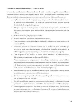 137
Combater as desigualdades à entrada e à saída da escola
O acesso à escolaridade universal desde os 3 anos de idade e o ensino obrigatório durante 12 anos
convocam-nos agora a trabalhar para que todos possam aceder a um sistema capaz de responder na medida
das necessidades de cada um e de garantir o respetivo sucesso. Com estes objetivos, o Governo irá:
• Implementar um sistema de deteção precoce, ao longo da educação pré-escolar, de problemas
de desenvolvimento da linguagem e da numeracia, acompanhado de um programa universal
de estimulação da competência linguística;
• Reforçar a resposta do sistema público de ensino na rede do pré-escolar, nomeadamente
através do desenvolvimento de um estudo global de rede para alargamento sistemático da rede
pública;
• Produzir orientações pedagógicas para a creche;
• Avaliar o modelo das atividades de enriquecimento curricular;
• Criar estímulos à fixação de equipas docentes estáveis nos territórios educativos de intervenção
prioritária (TEIP);
• Desenvolver projetos de autonomia reforçada para as escolas com piores resultados, que
apostem na gestão curricular especializada, criando ofertas dedicadas às necessidades de
públicos específicos (com reforço de línguas, investimento nas artes ou no desporto);
• Criar um plano de não retenção no ensino básico, trabalhando de forma intensiva e
diferenciada com os alunos que revelam mais dificuldades;
• Promover programas de enriquecimento e diversificação curricular nas escolas públicas,
nomeadamente assentes na formação artística, na introdução de diferentes línguas estrangeiras
e de elementos como o ensino da programação, permitindo que as escolas especializem a sua
oferta educativa (à semelhança do que fazem muitos colégios privados);
• Reforçar o Plano Nacional de Promoção do Sucesso Escolar, especialmente ao nível do ensino
secundário, onde se encontra o principal foco de insucesso;
• Definir uma estratégia integrada de ação sobre a aprendizagem da matemática, uma vez que se
trata da disciplina com mais insucesso;
• Diversificar medidas que assegurem o cumprimento dos doze anos de escolaridade obrigatória,
garantindo o desenvolvimento pleno do Perfil dos Alunos à Saída da Escolaridade Obrigatória;
• Dinamizar programas específicos de combate ao abandono escolar por alunos com deficiência,
apostando na transição entre a escolaridade obrigatória e a vida ativa, através da implementação
efetiva de Planos Individuais de Transição;
 