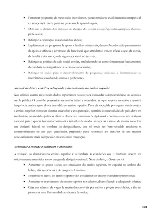 138
• Fomentar programas de mentorado entre alunos, para estimular o relacionamento interpessoal
e a cooperação entre pares no processo de aprendizagem;
• Melhorar a eficácia dos sistemas de aferição do sistema ensino/aprendizagem para alunos e
professores;
• Reforçar a orientação vocacional dos alunos;
• Implementar um programa de apoio a famílias vulneráveis, desenvolvendo redes permanentes
de apoio à infância e juventude, de base local, que articulem e tornem eficaz a ação da escola,
da família e dos serviços da segurança social no terreno;
• Reforçar as políticas de ação social escolar, estabelecendo-as como ferramentas fundamentais
de combate às desigualdades e ao insucesso escolar;
• Reforçar os meios para o desenvolvimento de programas nacionais e internacionais de
intercâmbio, envolvendo alunos e professores.
Investir no futuro coletivo, reforçando o investimento no ensino superior
Nos últimos quatro anos foram dados importantes passos para consolidar a democratização do acesso à
escola pública. O caminho percorrido no ensino básico e secundário no que respeita ao acesso e apoio à
frequência precisa agora de ser estendido ao ensino superior. Parte da sociedade portuguesa ainda projeta
o ensino superior como um sistema inacessível e essa perceção, contrária às necessidades do país, deve ser
combatida com medidas políticas efetivas. Aumentar o número de diplomados continua a ser um desígnio
nacional para o qual o Governo continuará a trabalhar de modo a recuperar o atraso de muitos anos. Eis
um desígnio fulcral no combate às desigualdades, que só pode ser bem-sucedido mediante o
desenvolvimento de um país qualificado, preparado para responder aos desafios de um mundo
necessariamente mais complexo e em constante renovação.
Estimular a entrada e combater o abandono
A redução do abandono no ensino superior e o combate às condições que o motivam devem ser
coletivamente assumidos como um grande desígnio nacional. Neste âmbito, o Governo irá:
• Aumentar os apoios sociais aos estudantes do ensino superior, em especial no âmbito das
bolsas, das residências e do programa Erasmus;
• Incentivar o acesso ao ensino superior dos estudantes do ensino secundário profissional;
• Aumentar o investimento do ensino superior nos adultos, diversificando e adequando ofertas;
• Criar um número de vagas de mestrado acessíveis por mérito a preços controlados, a fim de
promover uma Universidade ao alcance de todos;
 