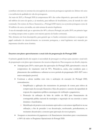 13
contributo relevante no retomar da convergência da economia portuguesa registada nos últimos três anos
e na melhoria da qualidade de vida dos portugueses.
Até maio de 2019, o Portugal 2020 já comprometeu 80% das verbas disponíveis, aprovando mais de 20
mil milhões de euros de apoios, e já transferiu, para milhares de beneficiários, cerca de metade do valor
contratado. Em termos de fluxos financeiros, o Portugal 2020 injetou na economia portuguesa cerca de
50 milhões de euros, em média, em cada semana da anterior legislatura.
A taxa de execução atual, que se aproxima dos 40%, colocava Portugal, em junho 2019, em primeiro lugar
no ranking europeu entre os países com maiores pacotes de fundos estruturais.
Não obstante este bom desempenho, para garantir que os fundos estruturais continuem a assegurar um
papel catalisador do desenvolvimento na economia portuguesa, a atual legislatura será marcada por
importantes desafios neste domínio.
Encerrar com pleno aproveitamento o atual ciclo de programação do Portugal 2020
O primeiro grande desafio diz respeito à necessidade de prosseguir os esforços para encerrar o atual ciclo
de programação com pleno aproveitamento dos recursos disponíveis. Para assegurar este desafio, importa:
• Antecipar para 2019 a maior parte das aprovações do Portugal 2020, aproximando a taxa de
compromisso do orçamento total de 95%. Pretende-se, assim, criar condições para o
planeamento das candidaturas a submeter ao novo período de programação 2021-2027 com a
maior antecipação possível;
• Continuar a adotar medidas com vista à aceleração da execução do Portugal 2020,
nomeadamente:
o Simplificação e agilização dos mecanismos de prestação de contas para efeitos de
comprovação da execução financeira e física dos projetos e aumento da capacidade de
resposta dos organismos públicos encarregues da verificação e pagamentos;
o Promoção da utilização da linha de crédito do BEI para financiamento da
contrapartida pública nacional de municípios e negociação da sua extensão a outros
domínios e beneficiários;
o Identificação de projetos com montantes aprovados e com atrasos significativos na sua
utilização, a fim de proceder à sua descativação, recolocando, periodicamente, os
montantes descativados a concurso para aprovação de novos projetos.
• Assegurar os mecanismos de pagamento e de financiamento intercalares para o encerramento
a 100% de todos os Programas Operacionais do Portugal 2020.
 