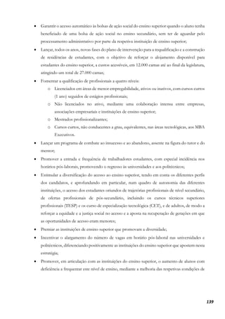 139
• Garantir o acesso automático às bolsas de ação social do ensino superior quando o aluno tenha
beneficiado de uma bolsa de ação social no ensino secundário, sem ter de aguardar pelo
processamento administrativo por parte da respetiva instituição de ensino superior;
• Lançar, todos os anos, novas fases do plano de intervenção para a requalificação e a construção
de residências de estudantes, com o objetivo de reforçar o alojamento disponível para
estudantes do ensino superior, a custos acessíveis, em 12.000 camas até ao final da legislatura,
atingindo um total de 27.000 camas;
• Fomentar a qualificação de profissionais a quatro níveis:
o Licenciados em áreas de menor empregabilidade, ativos ou inativos, com cursos curtos
(1 ano) seguidos de estágios profissionais;
o Não licenciados no ativo, mediante uma colaboração intensa entre empresas,
associações empresariais e instituições de ensino superior;
o Mestrados profissionalizantes;
o Cursos curtos, não conducentes a grau, equivalentes, nas áreas tecnológicas, aos MBA
Executivos.
• Lançar um programa de combate ao insucesso e ao abandono, assente na figura do tutor e do
mentor;
• Promover a entrada e frequência de trabalhadores estudantes, com especial incidência nos
horários pós-laborais, promovendo o regresso às universidades e aos politécnicos;
• Estimular a diversificação do acesso ao ensino superior, tendo em conta os diferentes perfis
dos candidatos, e aprofundando em particular, num quadro de autonomia das diferentes
instituições, o acesso dos estudantes oriundos de trajetórias profissionais de nível secundário,
de ofertas profissionais de pós-secundário, incluindo os cursos técnicos superiores
profissionais (TESP) e os curso de especialização tecnológica (CET), e de adultos, de modo a
reforçar a equidade e a justiça social no acesso e a aposta na recuperação de gerações em que
as oportunidades de acesso eram menores;
• Premiar as instituições de ensino superior que promovam a diversidade;
• Incentivar o alargamento do número de vagas em horário pós-laboral nas universidades e
politécnicos, diferenciando positivamente as instituições do ensino superior que apostem nesta
estratégia;
• Promover, em articulação com as instituições do ensino superior, o aumento de alunos com
deficiência a frequentar este nível de ensino, mediante a melhoria das respetivas condições de
 
