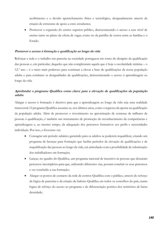 140
acolhimento e o devido apetrechamento físico e tecnológico, designadamente através da
criação de estruturas de apoio a estes estudantes;
• Promover a expansão do ensino superior público, democratizando o acesso a esse nível de
ensino tanto no plano da oferta de vagas, como no da partilha de custos entre as famílias e o
Estado.
Promover o acesso à formação e qualificação ao longo da vida
Reforçar a rede e o trabalho em parceria na sociedade portuguesa em torno do desígnio da qualificação
das pessoas e, em particular, daqueles que não completaram aquela que é hoje a escolaridade mínima – o
12.º ano – é o meio mais poderoso para continuar a elevar a base de qualificações da nossa população
adulta e para combater as desigualdades de qualificações, democratizando o acesso à aprendizagem ao
longo da vida.
Aprofundar o programa Qualifica como chave para a elevação de qualificações da população
adulta
Alargar o acesso à formação é decisivo para que a aprendizagem ao longo da vida seja uma realidade
transversal. O programa Qualifica assumiu-se, nos últimos anos, como o regresso da aposta na qualificação
da população adulta. Além de promover o investimento na aproximação de centenas de milhares de
pessoas à qualificação, é também um instrumento de promoção do reconhecimento de competências e
aprendizagens e, ao mesmo tempo, da adequação dos percursos formativos aos perfis e necessidades
individuais. Por isso, o Governo vai:
• Consagrar um período sabático garantido para os adultos se poderem requalificar, criando um
programa de licenças para formação que facilite períodos de elevação de qualificações e de
requalificação das pessoas ao longo da vida, em articulação com a possibilidade de substituição
dos trabalhadores em formação;
• Lançar, no quadro do Qualifica, um programa nacional de incentivo às pessoas que deixaram
percursos incompletos para que, utilizando diferentes vias, possam concluir os seus percursos
e ver concluído a sua formação;
• Alargar os pontos de contacto da rede de centros Qualifica com o público, através do reforço
da lógica de parcerias e da criação de balcões Qualifica em todos os concelhos do país, numa
lógica de reforço do acesso ao programa e de diferenciação positiva dos territórios de baixa
densidade;
 