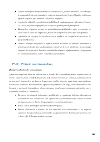 141
• Apostar na criação e desenvolvimento de redes locais do Qualifica, reforçando a coordenação
e concertação local entre municípios, empresas, agentes locais, Centros Qualifica e diferentes
tipos de respostas, para aumentar a eficácia do programa;
• Aprofundar o Qualifica na Administração Pública, de modo a assegurar o pleno envolvimento
do Estado, enquanto empregador, no esforço de qualificação dos portugueses;
• Desenvolver programas setoriais de aprofundamento do Qualifica, como por exemplo no
setor social ou junto dos empresários, focado em competências chave para estes públicos;
• Aprofundar as respostas de reconhecimento e validação de competências no âmbito do
programa Qualifica;
• Tornar a inscrição no Qualifica a regra da entrada no sistema de formação profissional, e
critério de valorização transversal nas práticas formativas, de modo a melhorar a monitorização
integrada dos impactos da formação profissional e reforçar o papel dos centros e do programa
no acompanhamento de adultos encaminhados para ofertas.
IV.IV. Proteção dos consumidores
Proteger os direitos dos consumidores
Apesar dos progressos feitos nos últimos anos, a situação dos consumidores perante os prestadores de
serviços e de bens, numa sociedade de consumo cada vez mais massificada e acelerada, continua a carecer
de atenção. O objetivo deve ser duplo: o de prevenir o conflito, impondo regras justas e que equilibrem
as condições contratuais de consumidores e prestadores; verificado um litígio, deve ser encontrada uma
forma de o resolver de forma célere e eficaz, oferecendo soluções economicamente satisfatórias para o
consumidor. Para isso, o Governo irá:
• Promover iniciativas de informação, sensibilização e capacitação, dirigidas sobretudo aos
consumidores mais vulneráveis e com especial enfoque em domínios que carecem de maior
divulgação, como os direitos dos passageiros e o comércio eletrónico;
• Elevar a idade mínima para espectáculos tauromáquicos;
• Limitar efetivamente o contacto de teor comercial com consumidores à sua expressa
declaração de disponibilidade nesse sentido, independentemente da relação pré-existente com
o fornecedor de bens ou serviços em causa;
 