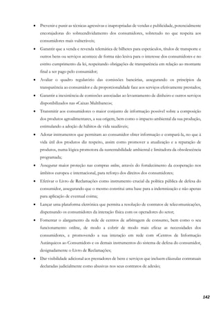 142
• Prevenir e punir as técnicas agressivas e inapropriadas de vendas e publicidade, potencialmente
encorajadoras do sobreendividamento dos consumidores, sobretudo no que respeita aos
consumidores mais vulneráveis;
• Garantir que a venda e revenda telemática de bilhetes para espetáculos, títulos de transporte e
outros bens ou serviços acontece de forma não lesiva para o interesse dos consumidores e no
estrito cumprimento da lei, respeitando obrigações de transparência em relação ao montante
final a ser pago pelo consumidor;
• Avaliar o quadro regulatório das comissões bancárias, assegurando os princípios da
transparência ao consumidor e da proporcionalidade face aos serviços efetivamente prestados;
• Garantir a inexistência de comissões associadas ao levantamento de dinheiro e outros serviços
disponibilizados nas «Caixas Multibanco»;
• Transmitir aos consumidores o maior conjunto de informação possível sobre a composição
dos produtos agroalimentares, a sua origem, bem como o impacto ambiental da sua produção,
estimulando a adoção de hábitos de vida saudáveis;
• Adotar instrumentos que permitam ao consumidor obter informação e compará-la, no que à
vida útil dos produtos diz respeito, assim como promover a atualização e a reparação de
produtos, numa lógica promotora da sustentabilidade ambiental e limitadora da obsolescência
programada;
• Assegurar maior proteção nas compras online, através do fortalecimento da cooperação nos
âmbitos europeu e internacional, para reforço dos direitos dos consumidores;
• Efetivar o Livro de Reclamações como instrumento crucial da política pública de defesa do
consumidor, assegurando que o mesmo constitui uma base para a indemnização e não apenas
para aplicação de eventual coima;
• Lançar uma plataforma eletrónica que permita a resolução de contratos de telecomunicações,
dispensando os consumidores da interação física com os operadores do setor;
• Fomentar o alargamento da rede de centros de arbitragem de consumo, bem como o seu
funcionamento online, de modo a cobrir de modo mais eficaz as necessidades dos
consumidores, e promovendo a sua interação em rede com «Centros de Informação
Autárquicos ao Consumidor» e os demais instrumentos do sistema de defesa do consumidor,
designadamente o Livro de Reclamações;
• Dar visibilidade adicional aos prestadores de bens e serviços que incluem cláusulas contratuais
declaradas judicialmente como abusivas nos seus contratos de adesão;
 