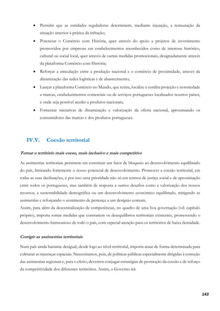 143
• Permitir que as entidades reguladoras determinem, mediante injunção, a restauração da
situação anterior à prática da infração;
• Potenciar o Comércio com História, quer através do apoio a projetos de investimento
promovidos por empresas em estabelecimentos reconhecidos como de interesse histórico,
cultural ou social local, quer através de outras medidas promocionais, designadamente através
da plataforma Comércio com História;
• Reforçar a articulação entre a produção nacional e o comércio de proximidade, através da
dinamização das redes logísticas e de abastecimento;
• Lançar a plataforma Comércio no Mundo, que reúna, localize e confira projeção e notoriedade
a marcas, estabelecimentos comerciais ou de serviços portugueses localizados noutros países,
e onde seja possível aceder a produtos nacionais;
• Fomentar iniciativas de dinamização e valorização da oferta nacional, aproximando os
consumidores das marcas e dos produtos portugueses.
IV.V. Coesão territorial
Tornar o território mais coeso, mais inclusivo e mais competitivo
As assimetrias territoriais persistem em constituir um fator de bloqueio ao desenvolvimento equilibrado
do país, limitando fortemente o nosso potencial de desenvolvimento. Promover a coesão territorial, em
todas as suas declinações, é por isso uma prioridade não só em termos de justiça social e de aproximação
entre todos os portugueses, mas também de resposta a outros desafios como a valorização dos nossos
recursos, a sustentabilidade demográfica ou um desenvolvimento económico equilibrado, mitigando as
assimetrias e reforçando o sentimento de pertença a um desígnio comum.
Assim, para além da descentralização de competências, no quadro de uma boa governação (vd. capítulo
próprio), importa tomar medidas que contrariem os desequilíbrios territoriais existentes, promovendo o
desenvolvimento harmonioso de todo o país, com especial atenção para os territórios de baixa densidade.
Corrigir as assimetrias territoriais
Num país ainda bastante desigual, desde logo ao nível territorial, importa atuar de forma determinada para
colmatar as injustiças espaciais. Necessitamos, pois, de políticas públicas especialmente dirigidas à correção
das assimetrias regionais e, para o efeito, devemos conjugar estratégias de promoção da coesão e de reforço
da competitividade dos diferentes territórios. Assim, o Governo irá:
 