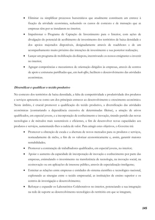 145
• Eliminar ou simplificar processos burocráticos que atualmente constituem um entrave à
fixação da atividade económica, reduzindo os custos de contexto e de transação que as
empresas têm por se instalarem no interior;
• Impulsionar o Programa de Captação de Investimento para o Interior, com ações de
divulgação do potencial de acolhimento de investimento dos territórios de baixa densidade e
dos apoios majorados disponíveis, designadamente através de roadshows e de um
acompanhamento muito próximo das intenções de investimento e sua posterior realização;
• Lançar um programa de mobilização da diáspora, incentivando os nossos emigrantes a investir
no interior;
• Agregar competências e mecanismos de orientação dirigidos às empresas, através de centros
de apoio e estruturas partilhadas que, em back-office, facilitem o desenvolvimento das atividades
económicas.
Diversificar e qualificar o tecido produtivo
No contexto dos territórios de baixa densidade, a falta de competitividade e produtividade dos produtos
e serviços apresenta-se como um dos principais entraves ao desenvolvimento e crescimento económico.
Neste âmbito, é crucial promover a qualificação do tecido produtivo, a diversificação das atividades
económicas (contrariando a dependência excessiva de determinadas fileiras), a atração de ativos
qualificados, em especial jovens, e a incorporação de conhecimento e inovação, tirando partido das novas
tecnologias e de métodos mais sustentáveis e eficientes, a fim de desenvolver novas capacidades aos
produtos e serviços, aumentando-lhes a cadeia de valor. Para atingir estes objetivos, o Governo irá:
• Promover a obtenção de escala e a abertura de novos mercados para os produtos e serviços,
nomeadamente de nicho, a fim de os valorizar economicamente e, assim, garantir maiores
rentabilidades;
• Promover a contratação de trabalhadores qualificados, em especial jovens, no interior;
• Apoiar o aumento da capacidade de incorporação de inovação e conhecimento por parte das
empresas, estimulando o investimento na transferência de tecnologia, na inovação social, na
ecoinovação ou em aplicações de interesse público, através de especialização inteligente;
• Estreitar as relações entre empresas e entidades do sistema científico e tecnológico nacional,
explorando as sinergias entre o tecido empresarial, as instituições de ensino superior e os
centros de investigação e desenvolvimento;
• Reforçar e expandir os Laboratórios Colaborativos no interior, potenciando a sua integração
na rede de suporte ao desenvolvimento tecnológico do território em que se integram;
 