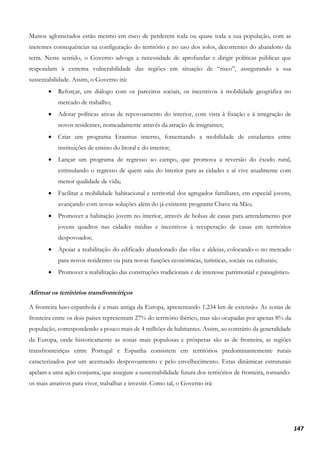147
Muitos aglomerados estão mesmo em risco de perderem toda ou quase toda a sua população, com as
inerentes consequências na configuração do território e no uso dos solos, decorrentes do abandono da
terra. Neste sentido, o Governo advoga a necessidade de aprofundar e dirigir políticas públicas que
respondam à extrema vulnerabilidade das regiões em situação de “risco”, assegurando a sua
sustentabilidade. Assim, o Governo irá:
• Reforçar, em diálogo com os parceiros sociais, os incentivos à mobilidade geográfica no
mercado de trabalho;
• Adotar políticas ativas de repovoamento do interior, com vista à fixação e à integração de
novos residentes, nomeadamente através da atração de imigrantes;
• Criar um programa Erasmus interno, fomentando a mobilidade de estudantes entre
instituições de ensino do litoral e do interior;
• Lançar um programa de regresso ao campo, que promova a reversão do êxodo rural,
estimulando o regresso de quem saiu do interior para as cidades e aí vive atualmente com
menor qualidade de vida;
• Facilitar a mobilidade habitacional e territorial dos agregados familiares, em especial jovens,
avançando com novas soluções além do já existente programa Chave na Mão;
• Promover a habitação jovem no interior, através de bolsas de casas para arrendamento por
jovens quadros nas cidades médias e incentivos à recuperação de casas em territórios
despovoados;
• Apoiar a reabilitação do edificado abandonado das vilas e aldeias, colocando-o no mercado
para novos residentes ou para novas funções económicas, turísticas, sociais ou culturais;
• Promover a reabilitação das construções tradicionais e de interesse patrimonial e paisagístico.
Afirmar os territórios transfronteiriços
A fronteira luso-espanhola é a mais antiga da Europa, apresentando 1.234 km de extensão. As zonas de
fronteira entre os dois países representam 27% do território ibérico, mas são ocupadas por apenas 8% da
população, correspondendo a pouco mais de 4 milhões de habitantes. Assim, ao contrário da generalidade
da Europa, onde historicamente as zonas mais populosas e prósperas são as de fronteira, as regiões
transfronteiriças entre Portugal e Espanha consistem em territórios predominantemente rurais
caracterizados por um acentuado despovoamento e pelo envelhecimento. Estas dinâmicas estruturais
apelam a uma ação conjunta, que assegure a sustentabilidade futura dos territórios de fronteira, tornando-
os mais atrativos para viver, trabalhar e investir. Como tal, o Governo irá:
 