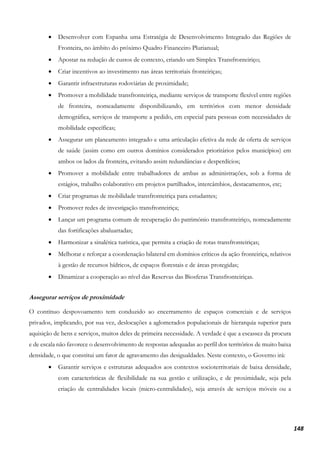 148
• Desenvolver com Espanha uma Estratégia de Desenvolvimento Integrado das Regiões de
Fronteira, no âmbito do próximo Quadro Financeiro Plurianual;
• Apostar na redução de custos de contexto, criando um Simplex Transfronteiriço;
• Criar incentivos ao investimento nas áreas territoriais fronteiriças;
• Garantir infraestruturas rodoviárias de proximidade;
• Promover a mobilidade transfronteiriça, mediante serviços de transporte flexível entre regiões
de fronteira, nomeadamente disponibilizando, em territórios com menor densidade
demográfica, serviços de transporte a pedido, em especial para pessoas com necessidades de
mobilidade específicas;
• Assegurar um planeamento integrado e uma articulação efetiva da rede de oferta de serviços
de saúde (assim como em outros domínios considerados prioritários pelos municípios) em
ambos os lados da fronteira, evitando assim redundâncias e desperdícios;
• Promover a mobilidade entre trabalhadores de ambas as administrações, sob a forma de
estágios, trabalho colaborativo em projetos partilhados, intercâmbios, destacamentos, etc;
• Criar programas de mobilidade transfronteiriça para estudantes;
• Promover redes de investigação transfronteiriça;
• Lançar um programa comum de recuperação do património transfronteiriço, nomeadamente
das fortificações abaluartadas;
• Harmonizar a sinalética turística, que permita a criação de rotas transfronteiriças;
• Melhorar e reforçar a coordenação bilateral em domínios críticos da ação fronteiriça, relativos
à gestão de recursos hídricos, de espaços florestais e de áreas protegidas;
• Dinamizar a cooperação ao nível das Reservas das Biosferas Transfronteiriças.
Assegurar serviços de proximidade
O contínuo despovoamento tem conduzido ao encerramento de espaços comerciais e de serviços
privados, implicando, por sua vez, deslocações a aglomerados populacionais de hierarquia superior para
aquisição de bens e serviços, muitos deles de primeira necessidade. A verdade é que a escassez da procura
e de escala não favorece o desenvolvimento de respostas adequadas ao perfil dos territórios de muito baixa
densidade, o que constitui um fator de agravamento das desigualdades. Neste contexto, o Governo irá:
• Garantir serviços e estruturas adequados aos contextos socioterritoriais de baixa densidade,
com características de flexibilidade na sua gestão e utilização, e de proximidade, seja pela
criação de centralidades locais (micro-centralidades), seja através de serviços móveis ou a
 