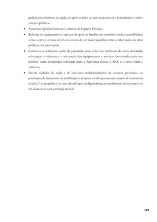 149
pedido, nos domínios da saúde, de apoio social e de bem-estar pessoal e comunitário e outros
serviços públicos;
• Aumentar significativamente o número de Espaços Cidadão;
• Reforçar os equipamentos e serviços de apoio às famílias nos territórios onde a acessibilidade
a esses serviços é mais deficitária, através de um maior equilíbrio entre a intervenção do setor
público e do setor social;
• Combater o isolamento social da população mais velha nos territórios de baixa densidade,
reforçando a cobertura e a adequação dos equipamentos e serviços direcionados para este
público, numa cooperação reforçada entre a Segurança Social, o SNS, e o setor social e
solidário;
• Prestar cuidados de saúde e de bem-estar multidisciplinares de natureza preventiva, de
promoção, de tratamento, de reabilitação e de apoio social a pessoas em situação de isolamento
(social e/ou geográfico) ou com elevado grau de dependência, essencialmente idosos e pessoas
em idade ativa com patologia mental.
 
