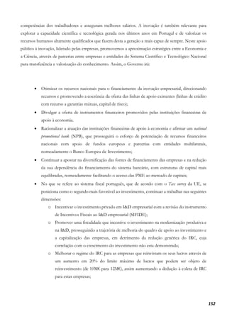 152
competências dos trabalhadores e asseguram melhores salários. A inovação é também relevante para
explorar a capacidade científica e tecnológica gerada nos últimos anos em Portugal e de valorizar os
recursos humanos altamente qualificados que fazem desta a geração a mais capaz de sempre. Neste apoio
público à inovação, liderado pelas empresas, promovemos a aproximação estratégica entre a Economia e
a Ciência, através de parcerias entre empresas e entidades do Sistema Científico e Tecnológico Nacional
para transferência e valorização do conhecimento. Assim, o Governo irá:
• Otimizar os recursos nacionais para o financiamento da inovação empresarial, direcionando
recursos e promovendo a coerência da oferta das linhas de apoio existentes (linhas de crédito
com recurso a garantias mútuas, capital de risco);
• Divulgar a oferta de instrumentos financeiros promovidos pelas instituições financeiras de
apoio à economia.
• Racionalizar a atuação das instituições financeiras de apoio à economia e afirmar um national
promotional bank (NPB), que prosseguirá o esforço de potenciação de recursos financeiros
nacionais com apoio de fundos europeus e parcerias com entidades multilaterais,
nomeadamente o Banco Europeu de Investimento;
• Continuar a apostar na diversificação das fontes de financiamento das empresas e na redução
da sua dependência do financiamento do sistema bancário, com estruturas de capital mais
equilibradas, nomeadamente facilitando o acesso das PME ao mercado de capitais;
• No que se refere ao sistema fiscal português, que de acordo com o Tax survey da UE, se
posiciona como o segundo mais favorável ao investimento, continuar a trabalhar nas seguintes
dimensões:
o Incentivar o investimento privado em I&D empresarial com a revisão do instrumento
de Incentivos Fiscais ao I&D empresarial (SIFIDE);
o Promover uma fiscalidade que incentive o investimento na modernização produtiva e
na I&D, prosseguindo a trajetória de melhoria do quadro de apoio ao investimento e
a capitalização das empresas, em detrimento da redução genérica do IRC, cuja
correlação com o crescimento do investimento não esta demonstrada;
o Melhorar o regime do IRC para as empresas que reinvistam os seus lucros através de
um aumento em 20% do limite máximo de lucros que podem ser objeto de
reinvestimento (de 10M€ para 12M€), assim aumentando a dedução à coleta de IRC
para estas empresas;
 