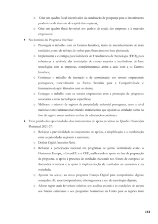 153
o Criar um quadro fiscal incentivador da canalização de poupança para o investimento
produtivo e da abertura do capital das empresas;
o Criar um quadro fiscal favorável aos ganhos de escala das empresas e à sucessão
empresarial.
• No domínio do Programa Interface:
o Prosseguir o trabalho com os Centros Interface, tanto de reconhecimento de mais
entidades, como de reforço de verbas para financiamento base plurianual;
o Implementar a estratégia para Gabinetes de Transferência de Tecnologia (TTO), para
robustecer a atividade das instituições de ensino superior e incubadoras de base
tecnológica com as empresas, complementando assim a ação com a os Centros
Interface;
o Continuar o trabalho de interação e de aproximação aos setores empresariais
portugueses, concretizando os Pactos Setoriais para a Competitividade e
Internacionalização firmados com os clusters;
o Conjugar o trabalho com os setores empresariais com a promoção de programas
associados a áreas tecnológicas específicas;
o Melhorar o número de registos de propriedade industrial portuguesa, tanto a nível
nacional como internacional criando instrumentos que apoiem as entidades tanto na
fase do registo como também na fase da valorização económica.
• Tirar partido das oportunidades dos instrumentos de apoio previstos no Quadro Financeiro
Plurianual 2021-27:
o Reforçar a previsibilidade no lançamento de apoios, a simplificação e a combinação
entre as prioridades regionais e nacionais;
o Definir Digital Innovation Hubs;
o Reforçar a participação nacional em programas de gestão centralizada como o
Horizonte Europa, o InvestEU e o CEF, melhorando o apoio na fase de preparação
de propostas, o apoio à presença de entidades nacionais nos fóruns de europeus de
discussões temáticas e o apoio à implementação de resultados na economia e na
sociedade;
o Apostar no acesso ao novo programa Europa Digital para competências digitais
avançadas: AI, supercomputadores, cibersegurança e uso de tecnologias digitais;
o Adotar regras mais favoráveis relativas aos auxílios estatais e às condições de acesso
aos fundos estruturais e aos programas horizontais da União para as regiões mais
 