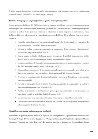 155
É assim urgente incentivar e promover ações que enquadrem estas empresas num novo paradigma de
desenvolvimento, facilitando a sua transição para o digital.
Preparar Portugal para ser protagonista na quarta revolução industrial
Com o programa Indústria 4.0 (i4.0) começámos a preparar a indústria e as empresas portuguesas na
transição para uma economia digital, modelo em que a inovação, o conhecimento e a tecnologia são pilares
essenciais e onde a forma como as empresas se relacionam e fazem negócios se transformou. Neste
âmbito, o Governo irá prosseguir a execução do programa Indústria 4.0, tendo em vista os seguintes
objetivos:
• Estimular a digitalização e a integração das cadeias de valor dos fornecedores e parceiros das
grandes empresas e das PME líderes nos temas i4.0;
• Divulgar e facilitar o acesso a instrumentos e mecanismos de investimento e financiamento
orientados a projetos no âmbito da i4.0;
• Criar e adaptar os fundos e linhas de apoio à tipologia e à diversidade de projetos no âmbito
da i4.0, para incentivar o aumento de escala e a transformação digital;
• Implementar planos de formação setoriais que permitam dotar os quadros de gestão e técnicos
das PME com as competências necessárias para a i4.0;
• Disponibilizar mecanismos de formação orientados para as necessidades específicas e em
formatos compatíveis com a articulação do dia-a-dia das PME (Learning Factories);
• Promover o autodiagnóstico da maturidade digital e suportar a definição de roteiros para a
transformação i4.0;
• Suportar a integração do investimento tecnológico, capacitar as organizações e facilitar a
transformação organizacional (Coaching i4.0);
• Partilhar e disseminar o conhecimento gerado por experimentação e implementação de
tecnologias e práticas no âmbito da i4.0 (Experience i4.0);
• Desenvolver uma rede nacional equilibrada e colaborativa de Digital Innovation Hubs;
• Desenvolver uma infraestrutura de suporte aos desafios da cibersegurança, assegurando a
adequada gestão de risco e inovação.
Simplificar o racional e o financiamento do digital
Em matéria de política pública nacional, o digital é um tema prioritário e politicamente consensual na
Estratégia Portugal 2030 conforme divulgado na “Posição preliminar de Portugal sobre o próximo Quadro
Financeiro Plurianual da União Europeia”. De destacar também o alinhamento de prioridades digitais
 