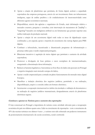 157
• Apoiar a criação de plataformas que permitam, de forma digital, acelerar a capacidade
exportadora das empresas portuguesas, através de um investimento firme em infraestrutura
inteligente, capaz de análise preditiva e do estabelecimento de interconectividade entre
diferentes agentes económicos nacionais;
• Disponibilizar, através das agências e organismos do Estado, mais informação relativa a
mercados externos, pesquisas e consultas, com intervenção de mecanismos de "profiling" e
"targetting" baseados em inteligência artificial ou em ferramentas que possam suportar uma
melhor indexação da produção nacional;
• Apoiar a criação de um ecossistema digital onde todas as áreas de digitalização sejam
combinadas e, em especial, apoiar a trajetória de crescimento das startup digitais para PME
digitais;
• Combater a infoexclusão, incentivando e dinamizando programas de informatização e
presença online para o tecido empresarial português;
• Direcionar incentivos à aquisição de meios digitais que permitam o aumento da atividade
exportadora;
• Promover a divulgação de boas práticas e casos exemplares de internacionalização,
assegurando a disseminação dessa informação;
• Reduzir as barreiras legislativas e burocráticas ao livre fluxo de dados não pessoais em Portugal
e respetiva integração num mercado europeu de dados;
• Apoiar o tecido empresarial para a entrada em pleno funcionamento do mercado único digital
Europeu;
• Massificar a titulação eletrónica dos negócios jurídicos, permitindo a sua realização,
disponibilização, arquivo e consulta online em formato eletrónico;
• Incrementar a cooperação internacional no âmbito da circulação e validação de documentos e
na realização de negócios jurídicos transnacionais, designadamente através de plataformas
eletrónicas seguras.
Continuar a apostar no Turismo para o aumento das exportações
É hoje consensual em Portugal a importância do turismo como atividade relevante para a recuperação
económica do país nos últimos quatro anos. Líder no crescimento de exportações - com o crescimento de
45% das receitas turísticas nos últimos 4 anos -, o turismo tem sido sobretudo um poderoso instrumento
de posicionamento internacional e de coesão económica, social e territorial.
 