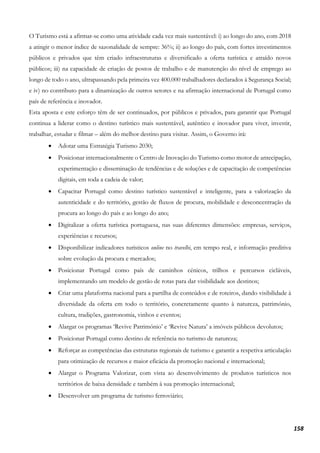 158
O Turismo está a afirmar-se como uma atividade cada vez mais sustentável: i) ao longo do ano, com 2018
a atingir o menor índice de sazonalidade de sempre: 36%; ii) ao longo do país, com fortes investimentos
públicos e privados que têm criado infraestruturas e diversificado a oferta turística e atraído novos
públicos; iii) na capacidade de criação de postos de trabalho e de manutenção do nível de emprego ao
longo de todo o ano, ultrapassando pela primeira vez 400.000 trabalhadores declarados à Segurança Social;
e iv) no contributo para a dinamização de outros setores e na afirmação internacional de Portugal como
país de referência e inovador.
Esta aposta e este esforço têm de ser continuados, por públicos e privados, para garantir que Portugal
continua a liderar como o destino turístico mais sustentável, autêntico e inovador para viver, investir,
trabalhar, estudar e filmar – além do melhor destino para visitar. Assim, o Governo irá:
• Adotar uma Estratégia Turismo 2030;
• Posicionar internacionalmente o Centro de Inovação do Turismo como motor de antecipação,
experimentação e disseminação de tendências e de soluções e de capacitação de competências
digitais, em toda a cadeia de valor;
• Capacitar Portugal como destino turístico sustentável e inteligente, para a valorização da
autenticidade e do território, gestão de fluxos de procura, mobilidade e desconcentração da
procura ao longo do país e ao longo do ano;
• Digitalizar a oferta turística portuguesa, nas suas diferentes dimensões: empresas, serviços,
experiências e recursos;
• Disponibilizar indicadores turísticos online no travelbi, em tempo real, e informação preditiva
sobre evolução da procura e mercados;
• Posicionar Portugal como país de caminhos cénicos, trilhos e percursos cicláveis,
implementando um modelo de gestão de rotas para dar visibilidade aos destinos;
• Criar uma plataforma nacional para a partilha de conteúdos e de roteiros, dando visibilidade à
diversidade da oferta em todo o território, concretamente quanto à natureza, património,
cultura, tradições, gastronomia, vinhos e eventos;
• Alargar os programas ‘Revive Património’ e ‘Revive Natura’ a imóveis públicos devolutos;
• Posicionar Portugal como destino de referência no turismo de natureza;
• Reforçar as competências das estruturas regionais de turismo e garantir a respetiva articulação
para otimização de recursos e maior eficácia da promoção nacional e internacional;
• Alargar o Programa Valorizar, com vista ao desenvolvimento de produtos turísticos nos
territórios de baixa densidade e também à sua promoção internacional;
• Desenvolver um programa de turismo ferroviário;
 