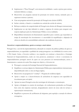 159
• Implementar o “Passe Portugal”, com sistema de mobilidade e seamless experience para turistas,
incluindo bilhética e compra;
• Desenvolver um programa nacional de promoção do turismo interno, incluindo para os
segmentos seniores e juniores;
• Criar um programa nacional de promoção de Portugal como destino LGBTI;
• Incluir o alemão, o francês e o mandarim nos curricula das escolas de turismo;
• Reforçar condições de competitividade de Portugal como destino de filmagens internacionais;
• Implementar one stop shops dedicada às startups e empresas de turismo para assegurar uma
resposta rápida por parte da Administração Pública a novas realidades;
• Disponibilizar instrumentos de financiamento específicos para o turismo, que respondam ao
tempo de amortização dos investimentos e à necessidade de requalificação e adaptação da
oferta aos desafios de sustentabilidade ambiental e das tendências da procura.
Incentivar o empreendedorismo, apoiar as startup e atrair talento
Portugal é hoj e um hub de empreendedorismo, alicerçado no conjunto de políticas públicas de apoio ao
empreendedorismo, na capacidade e qualidade das startup portuguesas e na visibilidade de eventos como
o Web Summit. Assim, o Governo reafirma o seu empenho em continuar a desenvolver a Estratégia
Nacional de Empreendedorismo, tendo em vista promover, amadurecer e elevar o ecossistema de
empreendedorismo português através do apoio aos seus processos de internacionalização, acesso a
financiamento e aumento de escala. Para atingir este objetivo, o Governo irá:
• Prosseguir a execução da Estratégia Nacional de Empreendedorismo;
• Simplificar os serviços digitais da Administração Pública para empreendedores internacionais,
disponibilizando todos os sites em língua inglesa;
• Desenvolver um programa de “e-residency” – Programa de residência digital;
• Apoiar a criação ou o desenvolvimento de aceleradoras de empresas com capacidade de
investimento para seed capital;
• Apostar na marca Portugal na área das tecnologias de informação e comunicação;
• Apoiar a divulgação no exterior da tecnologia e do conhecimento produzidos em Portugal,
bem como das empresas nacionais, designadamente através da nossa rede de serviços e
representações internacionais;
• Simplificar os processos de acolhimento de imigrantes, para aquisição e retenção de talentos
estrangeiros;
 