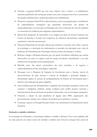 160
• Estender o programa KEEP, que tem como objetivo reter o talento e os trabalhadores
altamente qualificados das startup que, muitas vezes, não conseguem fazer face à concorrência
das grandes multinacionais e acabam por perder estes trabalhadores;
• Promover o programa StartUP Visa além-fronteiras, como um programa para o acolhimento
de empreendedores estrangeiros que pretendam desenvolver um projeto de
empreendedorismo e/ou inovação em Portugal, com vista à concessão de visto de residência
ou autorização de residência para imigrantes empreendedores;
• Desenvolver programas de intercâmbio e/ou estágios por parte de recursos humanos dos
Centros de Interface e CoLabs com congéneres de referência internacionais, capitalizando
experiência e know-how internacional;
• Promover Plataformas de Inovação Aberta para estimular o encontro entre oferta e procura
de tecnologias e a valorização do conhecimento no mercado, em articulação com a rede de
Gabinetes de Transferência de Tecnologia, Clusters, Centros de Interface e CoLabs;
• Reforçar e alargar o Programa Semente, que visa apoiar investidores individuais que estejam
interessados em entrar no capital social de startup inovadoras, intensificando a sua ação
também fora dos grandes centros populacionais;
• Difundir, junto dos alunos universitários das áreas científicas e de negócio, o
empreendedorismo de base tecnológica e industrial;
• Prosseguir com o Programa de Captação de Investimento para o Interior, através do
desenvolvimento de ações internas e externas de divulgação e promoção dirigidas a
determinadas regiões ou setores, do acompanhamento de Projetos de Investimento para o
Interior e da canalização de apoios dirigidos;
• Criar condições para que Portugal liderar a regulação das tecnologias emergentes (carros sem
condutor e inteligência artificial), criando condições para acolher projetos nacionais e
internacionais de desenvolvimento de produtos relacionados com as tecnologias emergentes;
• Fomentar a criação de uma plataforma de ligação entre PME, organizações não-
governamentais, startup, com o objetivo de produzir novos produtos e serviços;
• Continuar a aposta no Portugal Inovação Social e nos instrumentos de financiamento destas
iniciativas.
Estimular o trabalho à distância
As tecnologias de informação e comunicação facilitam o trabalho à distância. Esta é uma realidade cada
vez mais presente em muitos setores de atividade e também uma forma de conseguir fixar postos de
 