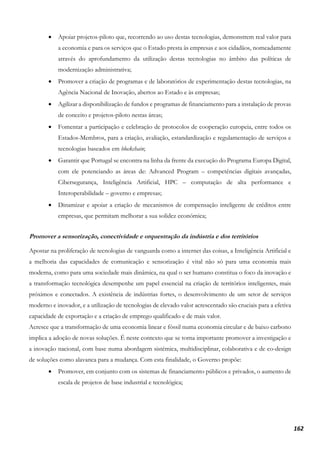 162
• Apoiar projetos-piloto que, recorrendo ao uso destas tecnologias, demonstrem real valor para
a economia e para os serviços que o Estado presta às empresas e aos cidadãos, nomeadamente
através do aprofundamento da utilização destas tecnologias no âmbito das políticas de
modernização administrativa;
• Promover a criação de programas e de laboratórios de experimentação destas tecnologias, na
Agência Nacional de Inovação, abertos ao Estado e às empresas;
• Agilizar a disponibilização de fundos e programas de financiamento para a instalação de provas
de conceito e projetos-piloto nestas áreas;
• Fomentar a participação e celebração de protocolos de cooperação europeia, entre todos os
Estados-Membros, para a criação, avaliação, estandardização e regulamentação de serviços e
tecnologias baseados em blockchain;
• Garantir que Portugal se encontra na linha da frente da execução do Programa Europa Digital,
com ele potenciando as áreas de: Advanced Program – competências digitais avançadas,
Cibersegurança, Inteligência Artificial, HPC – computação de alta performance e
Interoperabilidade – governo e empresas;
• Dinamizar e apoiar a criação de mecanismos de compensação inteligente de créditos entre
empresas, que permitam melhorar a sua solidez económica;
Promover a sensorização, conectividade e orquestração da indústria e dos territórios
Apostar na proliferação de tecnologias de vanguarda como a internet das coisas, a Inteligência Artificial e
a melhoria das capacidades de comunicação e sensorização é vital não só para uma economia mais
moderna, como para uma sociedade mais dinâmica, na qual o ser humano constitua o foco da inovação e
a transformação tecnológica desempenhe um papel essencial na criação de territórios inteligentes, mais
próximos e conectados. A existência de indústrias fortes, o desenvolvimento de um setor de serviços
moderno e inovador, e a utilização de tecnologias de elevado valor acrescentado são cruciais para a efetiva
capacidade de exportação e a criação de emprego qualificado e de mais valor.
Acresce que a transformação de uma economia linear e fóssil numa economia circular e de baixo carbono
implica a adoção de novas soluções. É neste contexto que se torna importante promover a investigação e
a inovação nacional, com base numa abordagem sistémica, multidisciplinar, colaborativa e de co-design
de soluções como alavanca para a mudança. Com esta finalidade, o Governo propõe:
• Promover, em conjunto com os sistemas de financiamento públicos e privados, o aumento de
escala de projetos de base industrial e tecnológica;
 