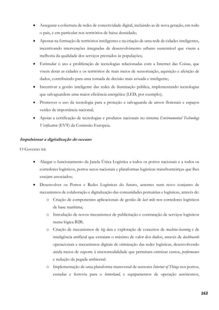 163
• Assegurar a cobertura de redes de conectividade digital, incluindo as de nova geração, em todo
o país, e em particular nos territórios de baixa densidade;
• Apostar na formação de territórios inteligentes e na criação de uma rede de cidades inteligentes,
incentivando intervenções integradas de desenvolvimento urbano sustentável que visem a
melhoria da qualidade dos serviços prestados às populações;
• Estimular o uso e proliferação de tecnologias relacionadas com a Internet das Coisas, que
visem dotar as cidades e os territórios de mais meios de sensorização, aquisição e aferição de
dados, contribuindo para uma tomada de decisão mais avisada e inteligente;
• Incentivar a gestão inteligente das redes de iluminação pública, implementando tecnologias
que salvaguardem uma maior eficiência energética (LED, por exemplo);
• Promover o uso da tecnologia para a proteção e salvaguarda de ativos florestais e espaços
verdes de importância nacional;
• Apoiar a certificação de tecnologias e produtos nacionais no sistema Environmental Technology
Verification (EVT) da Comissão Europeia.
Impulsionar a digitalização do oceano
O Governo irá:
• Alargar o funcionamento da Janela Única Logística a todos os portos nacionais e a todos os
corredores logísticos, portos secos nacionais e plataformas logísticas transfronteiriças que lhes
estejam associados;
• Desenvolver os Portos e Redes Logísticas do futuro, assentes num novo conjunto de
mecanismos de colaboração e digitalização das comunidades portuárias e logísticas, através de:
o Criação de componentes aplicacionais de gestão de last mile nos corredores logísticos
de base marítima;
o Introdução de novos mecanismos de publicitação e contratação de serviços logísticos
numa lógica B2B;
o Criação de mecanismos de big data e exploração de conceitos de machine-learning e de
inteligência artificial que extraiam o máximo de valor dos dados, através de dashboards
operacionais e mecanismos digitais de otimização das redes logísticas, desenvolvendo
ainda meios de suporte à sincromodalidade que permitam otimizar custos, performance
e redução da pegada ambiental.
o Implementação de uma plataforma transversal de sensores Internet of Things nos portos,
estradas e ferrovia para o hinterland, e equipamentos de operação autónomos,
 