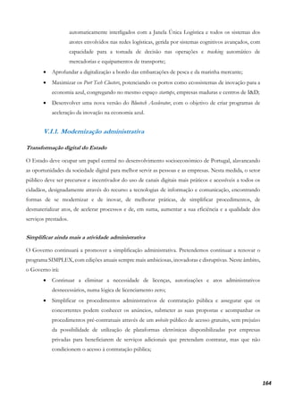 164
automaticamente interligados com a Janela Única Logística e todos os sistemas dos
atores envolvidos nas redes logísticas, gerida por sistemas cognitivos avançados, com
capacidade para a tomada de decisão nas operações e tracking automático de
mercadorias e equipamentos de transporte;
• Aprofundar a digitalização a bordo das embarcações de pesca e da marinha mercante;
• Maximizar os Port Tech Clusters, potenciando os portos como ecossistemas de inovação para a
economia azul, congregando no mesmo espaço startups, empresas maduras e centros de I&D;
• Desenvolver uma nova versão do Bluetech Accelerator, com o objetivo de criar programas de
aceleração da inovação na economia azul.
V.I.1. Modernização administrativa
Transformação digital do Estado
O Estado deve ocupar um papel central no desenvolvimento socioeconómico de Portugal, alavancando
as oportunidades da sociedade digital para melhor servir as pessoas e as empresas. Nesta medida, o setor
público deve ser precursor e incentivador do uso de canais digitais mais práticos e acessíveis a todos os
cidadãos, designadamente através do recurso a tecnologias de informação e comunicação, encontrando
formas de se modernizar e de inovar, de melhorar práticas, de simplificar procedimentos, de
desmaterializar atos, de acelerar processos e de, em suma, aumentar a sua eficiência e a qualidade dos
serviços prestados.
Simplificar ainda mais a atividade administrativa
O Governo continuará a promover a simplificação administrativa. Pretendemos continuar a renovar o
programa SIMPLEX, com edições anuais sempre mais ambiciosas, inovadoras e disruptivas. Neste âmbito,
o Governo irá:
• Continuar a eliminar a necessidade de licenças, autorizações e atos administrativos
desnecessários, numa lógica de licenciamento zero;
• Simplificar os procedimentos administrativos de contratação pública e assegurar que os
concorrentes podem conhecer os anúncios, submeter as suas propostas e acompanhar os
procedimentos pré-contratuais através de um website público de acesso gratuito, sem prejuízo
da possibilidade de utilização de plataformas eletrónicas disponibilizadas por empresas
privadas para beneficiarem de serviços adicionais que pretendam contratar, mas que não
condicionem o acesso à contratação pública;
 