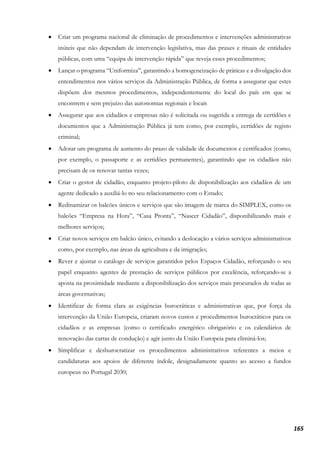 165
• Criar um programa nacional de eliminação de procedimentos e intervenções administrativas
inúteis que não dependam de intervenção legislativa, mas das praxes e rituais de entidades
públicas, com uma “equipa de intervenção rápida” que reveja esses procedimentos;
• Lançar o programa “Uniformiza”, garantindo a homogeneização de práticas e a divulgação dos
entendimentos nos vários serviços da Administração Pública, de forma a assegurar que estes
dispõem dos mesmos procedimentos, independentemente do local do país em que se
encontrem e sem prejuízo das autonomias regionais e locais
• Assegurar que aos cidadãos e empresas não é solicitada ou sugerida a entrega de certidões e
documentos que a Administração Pública já tem como, por exemplo, certidões de registo
criminal;
• Adotar um programa de aumento do prazo de validade de documentos e certificados (como,
por exemplo, o passaporte e as certidões permanentes), garantindo que os cidadãos não
precisam de os renovar tantas vezes;
• Criar o gestor de cidadão, enquanto projeto-piloto de disponibilização aos cidadãos de um
agente dedicado a auxiliá-lo no seu relacionamento com o Estado;
• Redinamizar os balcões únicos e serviços que são imagem de marca do SIMPLEX, como os
balcões “Empresa na Hora”, “Casa Pronta”, “Nascer Cidadão”, disponibilizando mais e
melhores serviços;
• Criar novos serviços em balcão único, evitando a deslocação a vários serviços administrativos
como, por exemplo, nas áreas da agricultura e da imigração;
• Rever e ajustar o catálogo de serviços garantidos pelos Espaços Cidadão, reforçando o seu
papel enquanto agentes de prestação de serviços públicos por excelência, reforçando-se a
aposta na proximidade mediante a disponibilização dos serviços mais procurados de todas as
áreas governativas;
• Identificar de forma clara as exigências burocráticas e administrativas que, por força da
intervenção da União Europeia, criaram novos custos e procedimentos burocráticos para os
cidadãos e as empresas (como o certificado energético obrigatório e os calendários de
renovação das cartas de condução) e agir junto da União Europeia para eliminá-los;
• Simplificar e desburocratizar os procedimentos administrativos referentes a meios e
candidaturas aos apoios de diferente índole, designadamente quanto ao acesso a fundos
europeus no Portugal 2030;
 