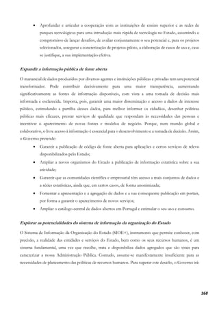 168
• Aprofundar e articular a cooperação com as instituições de ensino superior e as redes de
parques tecnológicos para uma introdução mais rápida de tecnologia no Estado, assumindo o
compromisso de lançar desafios, de avaliar conjuntamente o seu potencial e, para os projetos
selecionados, assegurar a concretização de projetos-piloto, a elaboração de casos de uso e, caso
se justifique, a sua implementação efetiva.
Expandir a informação pública de fonte aberta
O manancial de dados produzidos por diversos agentes e instituições públicas e privadas tem um potencial
transformador. Pode contribuir decisivamente para uma maior transparência, aumentando
significativamente as fontes de informação disponíveis, com vista a uma tomada de decisão mais
informada e esclarecida. Importa, pois, garantir uma maior disseminação e acesso a dados de interesse
público, estimulando a partilha desses dados, para melhor informar os cidadãos, desenhar políticas
públicas mais eficazes, prestar serviços de qualidade que respondam às necessidades das pessoas e
incentivar o aparecimento de novas fontes e modelos de negócio. Porque, num mundo global e
colaborativo, o livre acesso à informação é essencial para o desenvolvimento e a tomada de decisão. Assim,
o Governo pretende:
• Garantir a publicação de código de fonte aberta para aplicações e certos serviços de relevo
disponibilizados pelo Estado;
• Ampliar a novos organismos do Estado a publicação de informação estatística sobre a sua
atividade;
• Garantir que as comunidades científica e empresarial têm acesso a mais conjuntos de dados e
a séries estatísticas, ainda que, em certos casos, de forma anonimizada;
• Fomentar a apresentação e a agregação de dados e a sua consequente publicação em portais,
por forma a garantir o aparecimento de novos serviços;
• Ampliar o catálogo central de dados abertos em Portugal e estimular o seu uso e consumo.
Explorar as potencialidades do sistema de informação da organização do Estado
O Sistema de Informação da Organização do Estado (SIOE+), instrumento que permite conhecer, com
precisão, a realidade das entidades e serviços do Estado, bem como os seus recursos humanos, é um
sistema fundamental, uma vez que recolhe, trata e disponibiliza dados agregados que são vitais para
caracterizar a nossa Administração Pública. Contudo, assume-se manifestamente insuficiente para as
necessidades de planeamento das políticas de recursos humanos. Para superar este desafio, o Governo irá:
 