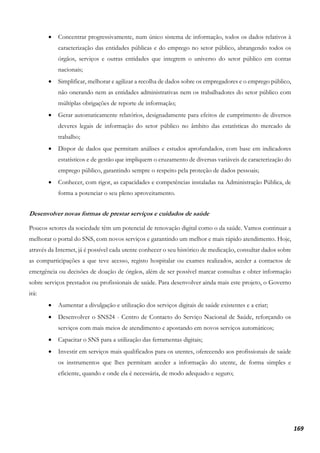 169
• Concentrar progressivamente, num único sistema de informação, todos os dados relativos à
caracterização das entidades públicas e do emprego no setor público, abrangendo todos os
órgãos, serviços e outras entidades que integrem o universo do setor público em contas
nacionais;
• Simplificar, melhorar e agilizar a recolha de dados sobre os empregadores e o emprego público,
não onerando nem as entidades administrativas nem os trabalhadores do setor público com
múltiplas obrigações de reporte de informação;
• Gerar automaticamente relatórios, designadamente para efeitos de cumprimento de diversos
deveres legais de informação do setor público no âmbito das estatísticas do mercado de
trabalho;
• Dispor de dados que permitam análises e estudos aprofundados, com base em indicadores
estatísticos e de gestão que impliquem o cruzamento de diversas variáveis de caracterização do
emprego público, garantindo sempre o respeito pela proteção de dados pessoais;
• Conhecer, com rigor, as capacidades e competências instaladas na Administração Pública, de
forma a potenciar o seu pleno aproveitamento.
Desenvolver novas formas de prestar serviços e cuidados de saúde
Poucos setores da sociedade têm um potencial de renovação digital como o da saúde. Vamos continuar a
melhorar o portal do SNS, com novos serviços e garantindo um melhor e mais rápido atendimento. Hoje,
através da Internet, já é possível cada utente conhecer o seu histórico de medicação, consultar dados sobre
as comparticipações a que teve acesso, registo hospitalar ou exames realizados, aceder a contactos de
emergência ou decisões de doação de órgãos, além de ser possível marcar consultas e obter informação
sobre serviços prestados ou profissionais de saúde. Para desenvolver ainda mais este projeto, o Governo
irá:
• Aumentar a divulgação e utilização dos serviços digitais de saúde existentes e a criar;
• Desenvolver o SNS24 - Centro de Contacto do Serviço Nacional de Saúde, reforçando os
serviços com mais meios de atendimento e apostando em novos serviços automáticos;
• Capacitar o SNS para a utilização das ferramentas digitais;
• Investir em serviços mais qualificados para os utentes, oferecendo aos profissionais de saúde
os instrumentos que lhes permitam aceder a informação do utente, de forma simples e
eficiente, quando e onde ela é necessária, de modo adequado e seguro;
 