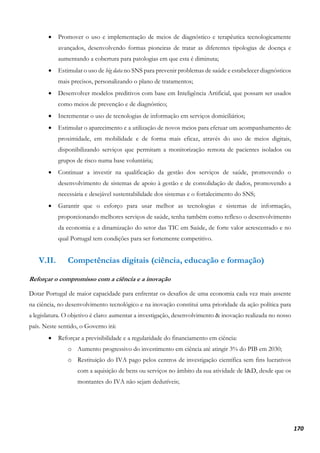 170
• Promover o uso e implementação de meios de diagnóstico e terapêutica tecnologicamente
avançados, desenvolvendo formas pioneiras de tratar as diferentes tipologias de doença e
aumentando a cobertura para patologias em que esta é diminuta;
• Estimular o uso de big data no SNS para prevenir problemas de saúde e estabelecer diagnósticos
mais precisos, personalizando o plano de tratamentos;
• Desenvolver modelos preditivos com base em Inteligência Artificial, que possam ser usados
como meios de prevenção e de diagnóstico;
• Incrementar o uso de tecnologias de informação em serviços domiciliários;
• Estimular o aparecimento e a utilização de novos meios para efetuar um acompanhamento de
proximidade, em mobilidade e de forma mais eficaz, através do uso de meios digitais,
disponibilizando serviços que permitam a monitorização remota de pacientes isolados ou
grupos de risco numa base voluntária;
• Continuar a investir na qualificação da gestão dos serviços de saúde, promovendo o
desenvolvimento de sistemas de apoio à gestão e de consolidação de dados, promovendo a
necessária e desejável sustentabilidade dos sistemas e o fortalecimento do SNS;
• Garantir que o esforço para usar melhor as tecnologias e sistemas de informação,
proporcionando melhores serviços de saúde, tenha também como reflexo o desenvolvimento
da economia e a dinamização do setor das TIC em Saúde, de forte valor acrescentado e no
qual Portugal tem condições para ser fortemente competitivo.
V.II. Competências digitais (ciência, educação e formação)
Reforçar o compromisso com a ciência e a inovação
Dotar Portugal de maior capacidade para enfrentar os desafios de uma economia cada vez mais assente
na ciência, no desenvolvimento tecnológico e na inovação constitui uma prioridade da ação política para
a legislatura. O objetivo é claro: aumentar a investigação, desenvolvimento & inovação realizada no nosso
país. Neste sentido, o Governo irá:
• Reforçar a previsibilidade e a regularidade do financiamento em ciência:
o Aumento progressivo do investimento em ciência até atingir 3% do PIB em 2030;
o Restituição do IVA pago pelos centros de investigação científica sem fins lucrativos
com a aquisição de bens ou serviços no âmbito da sua atividade de I&D, desde que os
montantes do IVA não sejam dedutíveis;
 