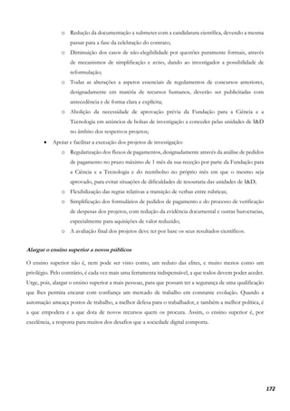 172
o Redução da documentação a submeter com a candidatura científica, devendo a mesma
passar para a fase da celebração do contrato;
o Diminuição dos casos de não-elegibilidade por questões puramente formais, através
de mecanismos de simplificação e aviso, dando ao investigador a possibilidade de
reformulação;
o Todas as alterações a aspetos essenciais de regulamentos de concursos anteriores,
designadamente em matéria de recursos humanos, deverão ser publicitadas com
antecedência e de forma clara e explícita;
o Abolição da necessidade de aprovação prévia da Fundação para a Ciência e a
Tecnologia em anúncios de bolsas de investigação a conceder pelas unidades de I&D
no âmbito dos respetivos projetos;
• Apoiar e facilitar a execução dos projetos de investigação:
o Regularização dos fluxos de pagamentos, designadamente através da análise de pedidos
de pagamento no prazo máximo de 1 mês da sua receção por parte da Fundação para
a Ciência e a Tecnologia e do reembolso no próprio mês em que o mesmo seja
aprovado, para evitar situações de dificuldades de tesouraria das unidades de I&D;
o Flexibilização das regras relativas a transição de verbas entre rubricas;
o Simplificação dos formulários de pedidos de pagamento e do processo de verificação
de despesas dos projetos, com redução da evidência documental e outras burocracias,
especialmente para aquisições de valor reduzido;
o A avaliação final dos projetos deve ter por base os seus resultados científicos.
Alargar o ensino superior a novos públicos
O ensino superior não é, nem pode ser visto como, um reduto das elites, e muito menos como um
privilégio. Pelo contrário, é cada vez mais uma ferramenta indispensável, a que todos devem poder aceder.
Urge, pois, alargar o ensino superior a mais pessoas, para que possam ter a segurança de uma qualificação
que lhes permita encarar com confiança um mercado de trabalho em constante evolução. Quando a
automação ameaça postos de trabalho, a melhor defesa para o trabalhador, e também a melhor política, é
a que empodera e a que dota de novos recursos quem os procura. Assim, o ensino superior é, por
excelência, a resposta para muitos dos desafios que a sociedade digital comporta.
 
