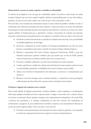 173
Democratizar o acesso ao ensino superior e trabalhar na diversidade
O número de portugueses com um grau de escolaridade superior encontra-se ainda abaixo da média
europeia. Sabemos que um curso superior significa melhores oportunidades para ter uma vida melhor e
queremos, de uma vez por todas, acabar com o mito de que “temos licenciados a mais”.
Por outro lado, uma sociedade do conhecimento baseia-se numa cultura de partilha e trabalho em rede. A
colaboração entre diferentes instituições de ensino superior e o desenvolvimento de ofertas diversificadas,
funcionando de modo articulado, permite criar respostas mais eficientes e robustas no contexto do ensino
superior público. É fundamental que se aprofunde o sistema e mecanismos de avaliação das parcerias,
nacionais e internacionais, nomeadamente dos seus impactos e resultados. Para esse efeito, o Governo irá:
• Estimular as ofertas internacionais e a entrada de estudantes não nacionais, com a possibilidade
de trabalhar legalmente em Portugal;
• Incentivar a frequência do ensino superior em Portugal, principalmente nas áreas de maior
procura, essencialmente para alunos oriundos dos países de língua oficial portuguesa;
• Reforçar a importância dos Cursos Técnicos Superiores Profissionais (TeSP) e, para não
defraudar expectativas, garantir condições para que aqueles que, no fim do TeSP, queiram
entrar na licenciatura (e tenham condições para isso) o possam fazer;
• Fomentar o trabalho colaborativo em rede entre instituições do ensino superior;
• Avaliar e aperfeiçoar o modelo de avaliação das instituições de ensino superior, tendo em conta
a sua diversidade, garantindo a estabilidade dos recursos humanos nesse modelo;
• Aplicar uma fórmula de financiamento das instituições e promover a contratualização por
objetivos;
• Reforçar e incentivar sinergias entre o domínio científico e o domínio do ensino, protegendo
a diferenciação das duas dimensões e promovendo a circulação entre carreiras.
Fortalecer a ligação da academia com o exterior
Num mundo global, de ligações permanentes, fronteiras diluídas e redes complexas, é absolutamente
crítico para qualquer instituição de ensino superior manter e alargar as suas redes com o exterior. Nunca
um sistema ou instituição obteve qualquer vantagem com comportamentos endogâmicos. No século XXI,
a abertura das instituições e as sinergias estabelecidas ao nível dos recursos são catalisadores de
conhecimento e progresso. É, pois, fundamental consolidar a resposta a essa necessidade de abertura no
sistema de ensino superior público. Para este efeito, o Governo irá:
• Fomentar a internacionalização das instituições de ensino superior, apoiando a sua integração
em redes de cooperação internacional e respetivos circuitos de financiamento;
 