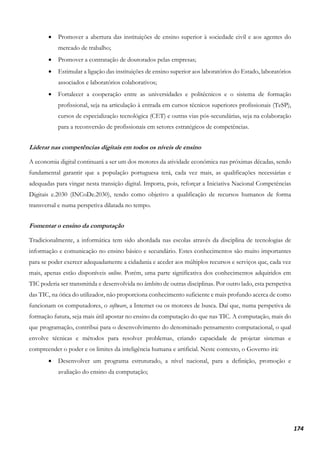 174
• Promover a abertura das instituições de ensino superior à sociedade civil e aos agentes do
mercado de trabalho;
• Promover a contratação de doutorados pelas empresas;
• Estimular a ligação das instituições de ensino superior aos laboratórios do Estado, laboratórios
associados e laboratórios colaborativos;
• Fortalecer a cooperação entre as universidades e politécnicos e o sistema de formação
profissional, seja na articulação à entrada em cursos técnicos superiores profissionais (TeSP),
cursos de especialização tecnológica (CET) e outras vias pós-secundárias, seja na colaboração
para a reconversão de profissionais em setores estratégicos de competências.
Liderar nas competências digitais em todos os níveis de ensino
A economia digital continuará a ser um dos motores da atividade económica nas próximas décadas, sendo
fundamental garantir que a população portuguesa terá, cada vez mais, as qualificações necessárias e
adequadas para vingar nesta transição digital. Importa, pois, reforçar a Iniciativa Nacional Competências
Digitais e.2030 (INCoDe.2030), tendo como objetivo a qualificação de recursos humanos de forma
transversal e numa perspetiva dilatada no tempo.
Fomentar o ensino da computação
Tradicionalmente, a informática tem sido abordada nas escolas através da disciplina de tecnologias de
informação e comunicação no ensino básico e secundário. Estes conhecimentos são muito importantes
para se poder exercer adequadamente a cidadania e aceder aos múltiplos recursos e serviços que, cada vez
mais, apenas estão disponíveis online. Porém, uma parte significativa dos conhecimentos adquiridos em
TIC poderia ser transmitida e desenvolvida no âmbito de outras disciplinas. Por outro lado, esta perspetiva
das TIC, na ótica do utilizador, não proporciona conhecimento suficiente e mais profundo acerca de como
funcionam os computadores, o software, a Internet ou os motores de busca. Daí que, numa perspetiva de
formação futura, seja mais útil apostar no ensino da computação do que nas TIC. A computação, mais do
que programação, contribui para o desenvolvimento do denominado pensamento computacional, o qual
envolve técnicas e métodos para resolver problemas, criando capacidade de projetar sistemas e
compreender o poder e os limites da inteligência humana e artificial. Neste contexto, o Governo irá:
• Desenvolver um programa estruturado, a nível nacional, para a definição, promoção e
avaliação do ensino da computação;
 