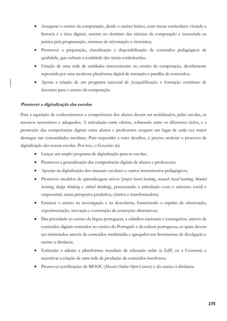 175
• Assegurar o ensino da computação, desde o ensino básico, com metas curriculares visando a
literacia e a ética digitais, assente no domínio das ciências da computação e sustentada na
prática pela programação, sistemas de informação e eletrónica;
• Promover a preparação, classificação e disponibilização de conteúdos pedagógicos de
qualidade, que cubram a totalidade das metas estabelecidas;
• Criação de uma rede de entidades intervenientes no ensino da computação, devidamente
suportada por uma moderna plataforma digital de interação e partilha de conteúdos;
• Apoiar a criação de um programa nacional de (re)qualificação e formação contínuas de
docentes para o ensino da computação.
Promover a digitalização das escolas
Para a aquisição de conhecimentos e competências dos alunos devem ser mobilizados, pelas escolas, os
recursos necessários e adequados. A articulação entre ofertas, sobretudo entre os diferentes ciclos, e a
promoção das competências digitais entre alunos e professores ocupam um lugar de cada vez maior
destaque nas comunidades escolares. Para responder a estes desafios, é preciso acelerar o processo de
digitalização das nossas escolas. Por isso, o Governo irá:
• Lançar um amplo programa de digitalização para as escolas;
• Promover a generalização das competências digitais de alunos e professores;
• Apostar na digitalização dos manuais escolares e outros instrumentos pedagógicos;
• Promover modelos de aprendizagem ativos (project based learning, research based learning, blended
learning, design thinking e critical thinking), potenciando a articulação com o universo social e
empresarial, numa perspetiva produtiva, criativa e transformadora;
• Enraizar o ensino na investigação e na descoberta, fomentando o espírito de observação,
experimentação, inovação e construção de conceções alternativas;
• Dar prioridade ao ensino da língua portuguesa, a cidadãos nacionais e estrangeiros, através de
conteúdos digitais centrados no ensino do Português e da cultura portuguesa, os quais devem
ser ministrados através de conteúdos multimédia e agregados em ferramentas de divulgação e
ensino à distância;
• Estimular a adesão a plataformas mundiais de educação online (a EdX ou a Coursera) e
incentivar a criação de uma rede de produção de conteúdos lusófonos;
• Promover certificações de MOOC (Massive Online Open Courses) e do ensino à distância.
 