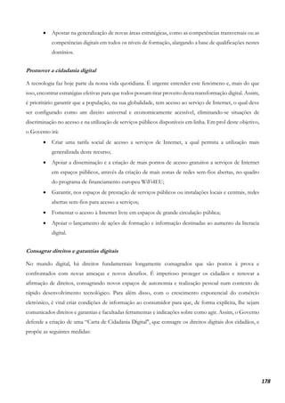 178
• Apostar na generalização de novas áreas estratégicas, como as competências transversais ou as
competências digitais em todos os níveis de formação, alargando a base de qualificações nestes
domínios.
Promover a cidadania digital
A tecnologia faz hoje parte da nossa vida quotidiana. É urgente entender este fenómeno e, mais do que
isso, encontrar estratégias efetivas para que todos possam tirar proveito desta transformação digital. Assim,
é prioritário garantir que a população, na sua globalidade, tem acesso ao serviço de Internet, o qual deve
ser configurado como um direito universal e economicamente acessível, eliminando-se situações de
discriminação no acesso e na utilização de serviços públicos disponíveis em linha. Em prol deste objetivo,
o Governo irá:
• Criar uma tarifa social de acesso a serviços de Internet, a qual permita a utilização mais
generalizada deste recurso;
• Apoiar a disseminação e a criação de mais pontos de acesso gratuitos a serviços de Internet
em espaços públicos, através da criação de mais zonas de redes sem-fios abertas, no quadro
do programa de financiamento europeu WiFi4EU;
• Garantir, nos espaços de prestação de serviços públicos ou instalações locais e centrais, redes
abertas sem-fios para acesso a serviços;
• Fomentar o acesso à Internet livre em espaços de grande circulação pública;
• Apoiar o lançamento de ações de formação e informação destinadas ao aumento da literacia
digital.
Consagrar direitos e garantias digitais
No mundo digital, há direitos fundamentais longamente consagrados que são postos à prova e
confrontados com novas ameaças e novos desafios. É imperioso proteger os cidadãos e renovar a
afirmação de direitos, consagrando novos espaços de autonomia e realização pessoal num contexto de
rápido desenvolvimento tecnológico. Para além disso, com o crescimento exponencial do comércio
eletrónico, é vital criar condições de informação ao consumidor para que, de forma explícita, lhe sejam
comunicados direitos e garantias e facultadas ferramentas e indicações sobre como agir. Assim, o Governo
defende a criação de uma “Carta de Cidadania Digital", que consagre os direitos digitais dos cidadãos, e
propõe as seguintes medidas:
 