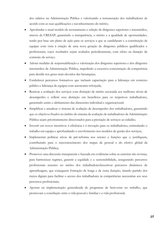 17
dos salários na Administração Pública e valorizando a remuneração dos trabalhadores de
acordo com as suas qualificações e reconhecimento do mérito;
• Aprofundar o atual modelo de recrutamento e seleção de dirigentes superiores e intermédios,
através da CRESAP, garantindo a transparência, o mérito e a igualdade de oportunidades,
tendo por base um plano de ação para os serviços a que se candidatam e a constituição de
equipas com vista à criação de uma nova geração de dirigentes públicos qualificados e
profissionais, cujos resultados sejam avaliados periodicamente, com efeito na duração da
comissão de serviço.
• Adotar medidas de responsabilização e valorização dos dirigentes superiores e dos dirigentes
intermédios da Administração Pública, impedindo a excessiva concentração da competência
para decidir nos graus mais elevados das hierarquias;
• Estabelecer percursos formativos que incluam capacitação para a liderança em contexto
público e liderança de equipas com autonomia reforçada;
• Reativar a avaliação dos serviços com distinção de mérito associada aos melhores níveis de
desempenho e refletir essa distinção em benefícios para os respetivos trabalhadores,
garantindo assim o alinhamento das dimensões individual e organizacional;
• Simplificar e anualizar o sistema de avaliação de desempenho dos trabalhadores, garantindo
que os objetivos fixados no âmbito do sistema de avaliação de trabalhadores da Administração
Pública sejam prioritariamente direcionados para a prestação de serviços ao cidadão;
• Investir em novos incentivos à eficiência e à inovação para os trabalhadores, estimulando o
trabalho em equipa e aprofundando o envolvimento nos modelos de gestão dos serviços;
• Implementar políticas ativas de pré-reforma nos setores e funções que o justifiquem,
contribuindo para o rejuvenescimento dos mapas de pessoal e do efetivo global da
Administração Pública;
• Promover uma discussão transparente e baseada em evidências sobre as carreiras não revistas,
para harmonizar regimes, garantir a equidade e a sustentabilidade, assegurando percursos
profissionais assentes no mérito dos trabalhadoresIncentivar percursos dinâmicos de
aprendizagem, que conjuguem formação de longa e de curta duração, tirando partido dos
meios digitais para facilitar o acesso dos trabalhadores às competências necessárias aos seus
percursos profissionais;
• Apostar na implementação generalizada de programas de bem-estar no trabalho, que
promovam a conciliação entre a vida pessoal e familiar e a vida profissional;
 