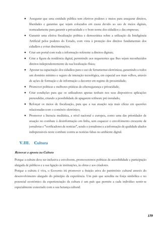 179
• Assegurar que uma entidade pública tem efetivos poderes e meios para assegurar direitos,
liberdades e garantias que sejam colocados em causa devido ao uso de meios digitais,
nomeadamente para garantir a privacidade e o bom nome dos cidadãos e das empresas;
• Garantir uma efetiva fiscalização política e democrática sobre a utilização da Inteligência
Artificial pelos poderes do Estado, com vista à proteção dos direitos fundamentais dos
cidadãos e evitar discriminações;
• Criar um portal com toda a informação referente a direitos digitais;
• Criar a figura da residência digital, permitindo aos requerentes que lhes sejam reconhecidos
direitos independentemente da sua localização física;
• Apostar na capacitação dos cidadãos para o uso de ferramentas eletrónicas, garantindo a todos
um domínio mínimo e seguro de interação tecnológica, em especial aos mais velhos, através
de ações de formação e de informação a decorrer em regime de proximidade;
• Promover políticas e melhores práticas de cibersegurança e privacidade;
• Criar condições para que os utilizadores apenas tenham nos seus dispositivos aplicações
pretendidas, criando a possibilidade de apagarem software pré-instalado;
• Reforçar os meios de fiscalização, para que a sua atuação seja mais eficaz em questões
relacionadas com o comércio eletrónico;
• Promover a literacia mediática, a nível nacional e europeu, como uma das prioridades de
atuação no combate à desinformação em linha, sem esquecer o envolvimento crescente de
jornalistas e "verificadores de notícias", sendo o jornalismo e a informação de qualidade aliados
indispensáveis neste combate contra as notícias falsas no ambiente digital.
V.III. Cultura
Renovar a aposta na Cultura
Porque a cultura deve ser inclusiva e envolvente, promoveremos políticas de acessibilidade e participação
alargada de públicos e a sua ligação às instituições, às obras e aos criadores.
Porque a cultura é viva, o Governo irá promover a fruição ativa do património cultural através do
desenvolvimento alargado do princípio da experiência. Um país que acredita na força simbólica e no
potencial económico da experienciação da cultura é um país que permite a cada indivíduo sentir-se
especialmente conectado com a sua herança cultural.
 
