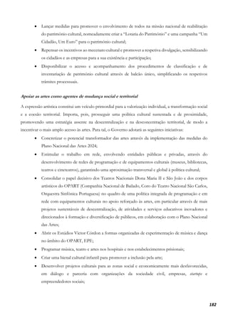 182
• Lançar medidas para promover o envolvimento de todos na missão nacional de reabilitação
do património cultural, nomeadamente criar a “Lotaria do Património” e uma campanha “Um
Cidadão, Um Euro” para o património cultural;
• Repensar os incentivos ao mecenato cultural e promover a respetiva divulgação, sensibilizando
os cidadãos e as empresas para a sua existência e participação;
• Disponibilizar o acesso e acompanhamento dos procedimentos de classificação e de
inventariação de património cultural através de balcão único, simplificando os respetivos
trâmites processuais.
Apoiar as artes como agentes de mudança social e territorial
A expressão artística constitui um veículo primordial para a valorização individual, a transformação social
e a coesão territorial. Importa, pois, prosseguir uma política cultural sustentada e de proximidade,
promovendo uma estratégia assente na descentralização e na desconcentração territorial, de modo a
incentivar o mais amplo acesso às artes. Para tal, o Governo adotará as seguintes iniciativas:
• Concretizar o potencial transformador das artes através da implementação das medidas do
Plano Nacional das Artes 2024;
• Estimular o trabalho em rede, envolvendo entidades públicas e privadas, através do
desenvolvimento de redes de programação e de equipamentos culturais (museus, bibliotecas,
teatros e cineteatros), garantindo uma aproximação transversal e global à política cultural;
• Consolidar o papel decisivo dos Teatros Nacionais Dona Maria II e São João e dos corpos
artísticos do OPART (Companhia Nacional de Bailado, Coro do Teatro Nacional São Carlos,
Orquestra Sinfónica Portuguesa) no quadro de uma política integrada de programação e em
rede com equipamentos culturais no apoio reforçado às artes, em particular através de mais
projetos sustentáveis de descentralização, de atividades e serviços educativos inovadores e
direcionados à formação e diversificação de públicos, em colaboração com o Plano Nacional
das Artes;
• Abrir os Estúdios Victor Córdon a formas organizadas de experimentação de música e dança
no âmbito do OPART, EPE;
• Programar música, teatro e artes nos hospitais e nos estabelecimentos prisionais;
• Criar uma bienal cultural infantil para promover a inclusão pela arte;
• Desenvolver projetos culturais para as zonas social e economicamente mais desfavorecidas,
em diálogo e parceria com organizações da sociedade civil, empresas, startups e
empreendedores sociais;
 