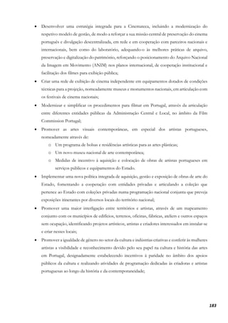 183
• Desenvolver uma estratégia integrada para a Cinemateca, incluindo a modernização do
respetivo modelo de gestão, de modo a reforçar a sua missão central de preservação do cinema
português e divulgação descentralizada, em rede e em cooperação com parceiros nacionais e
internacionais, bem como do laboratório, adequando-o às melhores práticas de arquivo,
preservação e digitalização do património, reforçando o posicionamento do Arquivo Nacional
da Imagem em Movimento (ANIM) nos planos internacional, de cooperação institucional e
facilitação dos filmes para exibição pública;
• Criar uma rede de exibição de cinema independente em equipamentos dotados de condições
técnicas para a projeção, nomeadamente museus e monumentos nacionais, em articulação com
os festivais de cinema nacionais;
• Modernizar e simplificar os procedimentos para filmar em Portugal, através da articulação
entre diferentes entidades públicas da Administração Central e Local, no âmbito da Film
Commission Portugal;
• Promover as artes visuais contemporâneas, em especial dos artistas portugueses,
nomeadamente através de:
o Um programa de bolsas e residências artísticas para as artes plásticas;
o Um novo museu nacional de arte contemporânea;
o Medidas de incentivo à aquisição e colocação de obras de artistas portugueses em
serviços públicos e equipamentos do Estado.
• Implementar uma nova política integrada de aquisição, gestão e exposição de obras de arte do
Estado, fomentando a cooperação com entidades privadas e articulando a coleção que
pertence ao Estado com coleções privadas numa programação nacional conjunta que preveja
exposições itinerantes por diversos locais do território nacional;
• Promover uma maior interligação entre territórios e artistas, através de um mapeamento
conjunto com os municípios de edifícios, terrenos, oficinas, fábricas, ateliers e outros espaços
sem ocupação, identificando projetos artísticos, artistas e criadores interessados em instalar-se
e criar nesses locais;
• Promover a igualdade de género no setor da cultura e indústrias criativas e conferir às mulheres
artistas a visibilidade e reconhecimento devido pelo seu papel na cultura e história das artes
em Portugal, designadamente estabelecendo incentivos à paridade no âmbito dos apoios
públicos da cultura e realizando atividades de programação dedicadas às criadoras e artistas
portuguesas ao longo da história e da contemporaneidade;
 