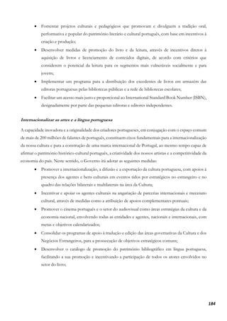 184
• Fomentar projetos culturais e pedagógicos que promovam e divulguem a tradição oral,
performativa e popular do património literário e cultural português, com base em incentivos à
criação e produção;
• Desenvolver medidas de promoção do livro e da leitura, através de incentivos diretos à
aquisição de livros e licenciamento de conteúdos digitais, de acordo com critérios que
considerem o potencial da leitura para os segmentos mais vulneráveis socialmente e para
jovens;
• Implementar um programa para a distribuição dos excedentes de livros em armazém das
editoras portuguesas pelas bibliotecas públicas e a rede de bibliotecas escolares;
• Facilitar um acesso mais justo e proporcional ao International Standard Book Number (ISBN),
designadamente por parte das pequenas editoras e editores independentes.
Internacionalizar as artes e a língua portuguesa
A capacidade inovadora e a originalidade dos criadores portugueses, em conjugação com o espaço comum
de mais de 200 milhões de falantes de português, constituem eixos fundamentais para a internacionalização
da nossa cultura e para a construção de uma marca internacional de Portugal, ao mesmo tempo capaz de
afirmar o património histórico-cultural português, a criatividade dos nossos artistas e a competitividade da
economia do país. Neste sentido, o Governo irá adotar as seguintes medidas:
• Promover a internacionalização, a difusão e a exportação da cultura portuguesa, com apoios à
presença dos agentes e bens culturais em eventos tidos por estratégicos no estrangeiro e no
quadro das relações bilaterais e multilaterais na área da Cultura;
• Incentivar e apoiar os agentes culturais na angariação de parcerias internacionais e mecenato
cultural, através de medidas como a atribuição de apoios complementares pontuais;
• Promover o cinema português e o setor do audiovisual como áreas estratégias da cultura e da
economia nacional, envolvendo todas as entidades e agentes, nacionais e internacionais, com
metas e objetivos calendarizados;
• Consolidar os programas de apoio à tradução e edição das áreas governativas da Cultura e dos
Negócios Estrangeiros, para a prossecução de objetivos estratégicos comuns;
• Desenvolver o catálogo de promoção do património bibliográfico em língua portuguesa,
facilitando a sua promoção e incentivando a participação de todos os atores envolvidos no
setor do livro;
 