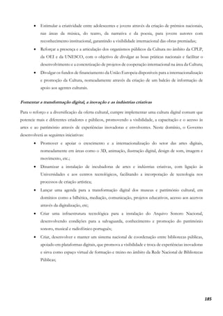 185
• Estimular a criatividade entre adolescentes e jovens através da criação de prémios nacionais,
nas áreas da música, do teatro, da narrativa e da poesia, para jovens autores com
reconhecimento institucional, garantindo a visibilidade internacional das obras premiadas;
• Reforçar a presença e a articulação dos organismos públicos da Cultura no âmbito da CPLP,
da OEI e da UNESCO, com o objetivo de divulgar as boas práticas nacionais e facilitar o
desenvolvimento e a concretização de projetos de cooperação internacional na área da Cultura;
• Divulgar os fundos de financiamento da União Europeia disponíveis para a internacionalização
e promoção da Cultura, nomeadamente através da criação de um balcão de informação de
apoio aos agentes culturais.
Fomentar a transformação digital, a inovação e as indústrias criativas
Para o reforço e a diversificação da oferta cultural, cumpre implementar uma cultura digital comum que
potencie mais e diferentes criadores e públicos, promovendo a visibilidade, a capacitação e o acesso às
artes e ao património através de experiências inovadoras e envolventes. Neste domínio, o Governo
desenvolverá as seguintes iniciativas:
• Promover e apoiar o crescimento e a internacionalização do setor das artes digitais,
nomeadamente em áreas como o 3D, animação, ilustração digital, design de som, imagem e
movimento, etc.;
• Dinamizar a instalação de incubadoras de artes e indústrias criativas, com ligação às
Universidades e aos centros tecnológicos, facilitando a incorporação de tecnologia nos
processos de criação artística;
• Lançar uma agenda para a transformação digital dos museus e património cultural, em
domínios como a bilhética, mediação, comunicação, projetos educativos, acesso aos acervos
através da digitalização, etc;
• Criar uma infraestrutura tecnológica para a instalação do Arquivo Sonoro Nacional,
desenvolvendo condições para a salvaguarda, conhecimento e promoção do património
sonoro, musical e radiofónico português;
• Criar, desenvolver e manter um sistema nacional de coordenação entre bibliotecas públicas,
apoiado em plataformas digitais, que promova a visibilidade e troca de experiências inovadoras
e sirva como espaço virtual de formação e treino no âmbito da Rede Nacional de Bibliotecas
Públicas;
 