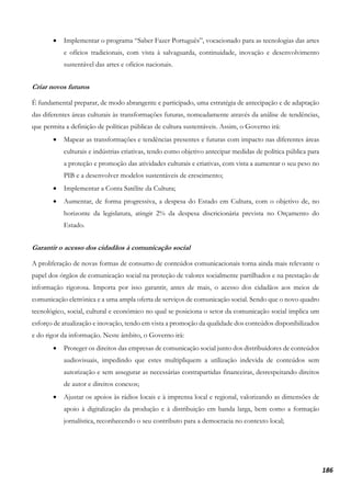 186
• Implementar o programa “Saber Fazer Português”, vocacionado para as tecnologias das artes
e ofícios tradicionais, com vista à salvaguarda, continuidade, inovação e desenvolvimento
sustentável das artes e ofícios nacionais.
Criar novos futuros
É fundamental preparar, de modo abrangente e participado, uma estratégia de antecipação e de adaptação
das diferentes áreas culturais às transformações futuras, nomeadamente através da análise de tendências,
que permita a definição de políticas públicas de cultura sustentáveis. Assim, o Governo irá:
• Mapear as transformações e tendências presentes e futuras com impacto nas diferentes áreas
culturais e indústrias criativas, tendo como objetivo antecipar medidas de política pública para
a proteção e promoção das atividades culturais e criativas, com vista a aumentar o seu peso no
PIB e a desenvolver modelos sustentáveis de crescimento;
• Implementar a Conta Satélite da Cultura;
• Aumentar, de forma progressiva, a despesa do Estado em Cultura, com o objetivo de, no
horizonte da legislatura, atingir 2% da despesa discricionária prevista no Orçamento do
Estado.
Garantir o acesso dos cidadãos à comunicação social
A proliferação de novas formas de consumo de conteúdos comunicacionais torna ainda mais relevante o
papel dos órgãos de comunicação social na proteção de valores socialmente partilhados e na prestação de
informação rigorosa. Importa por isso garantir, antes de mais, o acesso dos cidadãos aos meios de
comunicação eletrónica e a uma ampla oferta de serviços de comunicação social. Sendo que o novo quadro
tecnológico, social, cultural e económico no qual se posiciona o setor da comunicação social implica um
esforço de atualização e inovação, tendo em vista a promoção da qualidade dos conteúdos disponibilizados
e do rigor da informação. Neste âmbito, o Governo irá:
• Proteger os direitos das empresas de comunicação social junto dos distribuidores de conteúdos
audiovisuais, impedindo que estes multipliquem a utilização indevida de conteúdos sem
autorização e sem assegurar as necessárias contrapartidas financeiras, desrespeitando direitos
de autor e direitos conexos;
• Ajustar os apoios às rádios locais e à imprensa local e regional, valorizando as dimensões de
apoio à digitalização da produção e à distribuição em banda larga, bem como a formação
jornalística, reconhecendo o seu contributo para a democracia no contexto local;
 