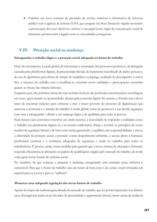 187
• Celebrar um novo contrato de prestação de serviço noticioso e informativo de interesse
público com a agência de notícias LUSA, que assegure um fluxo financeiro regular necessário
à prossecução dos seus objetivos e reforce o seu papel como órgão de comunicação social de
referência, promovendo a ligação com as comunidades portuguesas.
V.IV. Proteção social na mudança
Salvaguardar o trabalho digno e a proteção social adequada no futuro do trabalho
Fruto do crescimento, à escala global, da robotização e automação dos processos produtivos, da disrupção
causada pelas plataformas digitais, da precariedade laboral, do tratamento massificado de dados pessoais e
do uso de algoritmos para efeitos de seleção de candidatos a emprego, avaliação do desempenho e outros
fins, a natureza do trabalho está a modificar-se, trazendo novas realidades e preocupações acrescidas
quanto ao futuro das relações laborais.
Enquanto país, não podemos deixar de estar na linha da frente das profundas transformações tecnológicas
em curso, aproveitando as oportunidades abertas pela economia digital. No entanto, o Estado tem o dever
tanto de encontrar soluções para enfrentar e tirar o maior proveito do processo de digitalização que
atravessa a economia e o mundo do trabalho à escala global, como de promover a sua devida regulação,
com vista a salvaguardar o direito a um emprego digno e de qualidade para todas as pessoas.
Num futuro cujos contornos concretos são ainda incertos, a necessidade de responder a realidades como
o trabalho em plataformas digitais ou a economia colaborativa obriga a revisitar os princípios do nosso
modelo de regulação laboral e de bem-estar social, garantindo o equilíbrio das responsabilidades e riscos,
a efetividade da proteção social, a proteção contra despedimento arbitrário, o acesso pleno a formação
profissional contínua e a condições adequadas de segurança e saúde no trabalho para todos os
trabalhadores. É preciso, ainda, tomar medidas para garantir que o nosso sistema de educação e formação
responde eficazmente às alterações no padrão de qualificações exigido pelo mercado de trabalho, de modo
a não gerar novas formas de exclusão social.
No imediato, há que começar a preparar a mudança, assegurando uma transição justa, inclusiva e
sustentável. Para que o futuro do trabalho seja um futuro de bem-estar e de coesão social reforçada, em
especial para os jovens e para os “millenials”.
Promover uma adequada regulação das novas formas de trabalho
Apesar do trajeto de melhoria generalizada do mercado de trabalho que foi possível percorrer nos últimos
anos, Portugal tem ainda níveis elevados de precariedade e segmentação laboral, muito acima da média da
 
